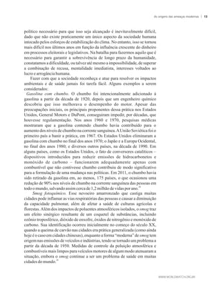 político necessário para que isso seja alcançado é inevitavelmente difícil,
dado que não existe praticamente um único aspecto da sociedade humana
intocado pelos esforços de estabilização do clima. No entanto, isso se tornou
mais difícil nos últimos anos em função da influência crescente do dinheiro
em processos eleitorais e legislativos. Na batalha para fazermos aquilo que é
necessário para garantir a sobrevivência de longo prazo da humanidade,
constatamos a dificuldade, ou talvez até mesmo a impossibilidade, de superar
a combinação de recusa, mentalidade imediatista, interesses voltados ao
lucroearrogânciahumana.
Fazer com que a sociedade reconheça e atue para resolver os impactos
ambientais e de saúde jamais foi tarefa fácil. Alguns exemplos a serem
considerados:
Gasolina com chumbo. O chumbo foi intencionalmente adicionado à
gasolina a partir da década de 1920, depois que um engenheiro químico
descobriu que isso melhorava o desempenho do motor. Apesar das
preocupações iniciais, os principais proponentes dessa prática nos Estados
Unidos, General Motors e DuPont, conseguiram impedir, por décadas, que
houvesse regulamentação. Nos anos 1960 e 1970, pesquisas médicas
mostraram que a gasolina contendo chumbo havia contribuído para o
aumento dos níveis de chumbo na corrente sanguínea.AUnião Soviética foi o
primeiro país a banir a prática, em 1967. Os Estados Unidos eliminaram a
gasolina com chumbo no final dos anos 1970; o Japão e a Europa Ocidental,
no final dos anos 1980; e diversos outros países, na década de 1990. Em
alguns países, como os Estados Unidos, o fato de conversores catalíticos –
dispositivos introduzidos para reduzir emissões de hidrocarbonetos e
monóxido de carbono – funcionarem adequadamente apenas com
combustível que não contivesse chumbo contribuiu de modo significativo
para a formulação de uma mudança nas políticas. Em 2011, o chumbo havia
sido retirado da gasolina em, ao menos, 175 países, o que ocasionou uma
redução de 90% nos níveis de chumbo na corrente sanguínea das pessoas em
28
todoomundo,salvandoassim cercade1,2milhãodevidas porano.
Smog fotoquímico. Esse nevoeiro amarronzado que castiga muitas
cidades pode inflamar as vias respiratórias das pessoas e causar a diminuição
da capacidade pulmonar, além de afetar a saúde de culturas agrícolas e
florestas.Além dos impactos de poluentes atmosféricos isolados, o smog traz
um efeito sinérgico resultante de um coquetel de substâncias, incluindo
ozônio troposférico, dióxido de enxofre, óxidos de nitrogênio e monóxido de
carbono. Sua identificação ocorreu inicialmente no começo do século XX,
quando a queima de carvão nas cidades era prática generalizada (como ainda
hoje é o caso em cidades chinesas), enquanto a forma “moderna” de smog tem
origem nas emissões de veículos e indústrias, tendo se tornado um problema a
partir da década de 1950. Medidas de controle da poluição atmosférica e
combustíveis mais limpos para veículos motores de algum modo atenuaram a
situação, embora o smog continue a ser um problema de saúde em muitas
29
cidadesdomundo.
As origens das ameaças modernas 13
 