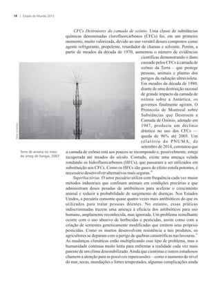 CFCs Destrutores da camada de ozônio. Uma classe de substâncias
químicas denominadas clorofluorcarbonos (CFCs) foi, em um primeiro
momento, muito valorizada, devido ao uso versátil desses compostos como
agente refrigerante, propelente, retardador de chamas e solvente. Porém, a
partir de meados da década de 1970, aumentou o número de evidências
científicas demonstrando o dano
causado pelos CFCs à camada de
ozônio da Terra – que protege
pessoas, animais e plantas dos
perigos da radiação ultravioleta.
Em meados da década de 1980,
diante de uma destruição sazonal
de grande impacto da camada de
ozônio sobre a Antártica, os
governos finalmente agiram. O
Protocolo de Montreal sobre
Substâncias que Destroem a
Camada de Ozônio, adotado em
1987, produziu um declínio
drástico no uso dos CFCs —
queda de 96% até 2005. Um
relatório do PNUMA, de
setembro de 2014, constatou que
a camada de ozônio está aos poucos se recompondo e, possivelmente, esteja
recuperada até meados do século. Contudo, existe uma ameaça velada
rondando os hidrofluorcarbonos (HFCs), que passaram a ser utilizados em
substituição aos CFCs. Como os HFCs são gases de efeito estufa potentes, é
30
necessáriodesenvolveralternativasmais seguras.
Superbactérias. O setor pecuário utiliza com frequência cada vez maior
métodos industriais que confinam animais em condições precárias e que
administram doses pesadas de antibióticos para acelerar o crescimento
animal e reduzir a probabilidade de surgimento de doenças. Nos Estados
Unidos, a pecuária consome quase quatro vezes mais antibióticos do que os
utilizados para tratar pessoas doentes. No entanto, essas práticas
indiscriminadas trazem uma ameaça à eficácia dos antibióticos para uso
humano, amplamente reconhecida, mas ignorada. Um problema semelhante
ocorre com o uso abusivo de herbicidas e pesticidas, assim como com a
criação de sementes geneticamente modificadas que emitem seus próprios
pesticidas. Como os insetos desenvolvem resistência a tais produtos, os
31
agricultores se deparam com o perigo de quebras catastróficas nas lavouras.
As mudanças climáticas estão multiplicando esse tipo de problema, mas a
humanidade continua muito lenta para enfrentar a realidade cada vez mais
patente de um clima desestabilizado.Ainda que cientistas e outros estudiosos
chamem a atenção para as possíveis repercussões – como o aumento do nível
do mar, secas, inundações e fortes tempestades, algumas complicações ainda
Torre de antena no meio
do smog de Xangai, 2007
Estado do Mundo 201514
 