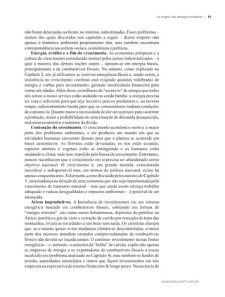 não foram detectadas ou foram, no mínimo, subestimadas. Esses problemas –
muitos dos quais discutidos nos capítulos a seguir – dizem respeito não
apenas à dinâmica ambiental propriamente dita, mas também encontram
correspondêncianas esferassociais, econômicase políticas.
Energia, crédito e o fim do crescimento. As economias prósperas e a
cultura de crescimento considerada normal pelos países industrializados – à
qual a maioria das demais nações aspira – apoiam-se em energia barata,
principalmente a de combustíveis fósseis. No entanto, como explicado no
Capítulo 2, nós já utilizamos as reservas energéticas fáceis e, sendo assim, a
insistência no crescimento contínuo está exigindo quantias redobradas de
energia e verbas para investimento, gerando insuficiência financeira para
outras atividades.Além disso, os milhares de “escravos” de energia que todos
nós temos a nosso serviço estão andando na corda bamba: a energia precisa
ser cara o suficiente para que seja lucrativa para os produtores e, ao mesmo
tempo, suficientemente barata para que os consumidores tenham condições
de consumi-la. Quanto maior a necessidade de elevar os preços para sustentar
a produção, maior a probabilidade de uma situação de demanda desaquecida,
mal-estareconômicoeaumentodadívida.
Contenção do crescimento. O crescimento econômico motiva a maior
parte dos problemas ambientais, e ele produziu um mundo em que as
atividades humanas cresceram demais para que o planeta as acomode em
bases sustentáveis. As florestas estão devastadas, os rios estão secando,
espécies animais e vegetais estão se extinguindo e os humanos estão
mudando o clima, tudo isso impelido pela busca de crescimento. Entretanto,
poucos reconhecem que o crescimento em si precisa ser abandonado como
objetivo nacional. O crescimento é, em grande medida, considerado
inevitável e indispensável mas, em termos de política nacional, existe há
apenas cinquenta anos. Felizmente, como discutido pelos autores do Capítulo
3, uma mudança na direção de uma economia que não seja impulsionada pelo
crescimento de transumo material – mas que ainda assim ofereça trabalho
adequado e reduza desigualdades e impactos ambientais – é possível de ser
alcançada.
Ativos improdutivos. A insistência de investimentos em um sistema
energético baseado em combustíveis fósseis, sobretudo em formas de
“energia extrema”, tais como areias betuminosas, depósitos de petróleo no
Ártico, petróleo e gás de xisto e extração de carvão por remoção do topo das
montanhas, levará as sociedades a um beco sem saída. Os cientistas alertam
que, se o mundo quiser evitar mudanças climáticas descontroladas, a maior
parte dos recursos mundiais oriundos comprovadamente de combustíveis
fósseis não deverá ser tocada jamais. O contínuo investimento nessas fontes
energéticas – e, portanto, o aumento da “bolha” de carvão, expõe não apenas
as empresas de energia e os exportadores de combustíveis fósseis a riscos
incalculáveis (problema analisado no Capítulo 4), mas também os fundos de
pensão, autoridades municipais e outros que façam investimentos em tais
empresas na expectativa de retorno financeiro de longo prazo. Na ausência de
As origens das ameaças modernas 15
 