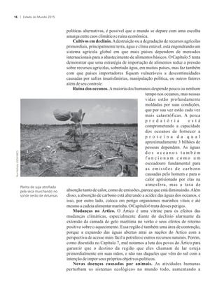 políticas alternativas, é possível que o mundo se depare com uma escolha
amargaentrecaos climáticoeruína econômica.
Cultivos em declínio. Adestruição ou a degradação de recursos agrícolas
primordiais, principalmente terra, água e clima estável, está engendrando um
sistema agrícola global em que mais países dependem de mercados
internacionais para o abastecimento de alimentos básicos. O Capítulo 5 tenta
demonstrar que uma estratégia de importação de alimentos reduz a pressão
sobre recursos agrícolas, sobretudo água, em muitos países, mas faz também
com que países importadores fiquem vulneráveis a descontinuidades
causadas por safras insatisfatórias, manipulação política, ou outros fatores
alémdeseucontrole.
Ruína dos oceanos. Amaioria dos humanos despende pouco ou nenhum
tempo nos oceanos, mas nossas
vidas estão profundamente
moldadas por suas condições,
que por sua vez estão cada vez
mais catastróficas. A pesca
p r e d a t ó r i a e s t á
comprometendo a capacidade
dos oceanos de fornecer a
p r o t e í n a d a q u a l
aproximadamente 3 bilhões de
pessoas dependem. As águas
d o s o c e a n o s t a m b é m
f u n c i o n a m c o m o u m
escoadouro fundamental para
as emissões de carbono
causadas pelo homem e para o
calor aprisionado por elas na
atmosfera, mas a taxa de
absorção tanto de calor, como de emissões, parece que está diminuindo.Além
disso, a absorção de carbono está alterando a acidez das águas dos oceanos, e
isso, por outro lado, coloca em perigo organismos marinhos vitais e até
mesmo acadeiaalimentarmarinha.OCapítulo6tratadesses perigos.
Mudanças no Ártico. O Ártico é uma vitrine para os efeitos das
mudanças climáticas, especialmente diante do declínio alarmante da
extensão da camada de gelo marítima no verão e seus efeitos de retorno
positivo sobre o aquecimento. Essa região é também uma área de contenção,
porque a expansão das águas abertas atrai as nações do Ártico com a
perspectiva de acesso mais fácil a petróleo e outros recursos naturais. Porém,
como discutido no Capítulo 7, mal notamos a luta dos povos do Ártico para
garantir que o destino da região que eles chamam de lar esteja
primordialmente em suas mãos, e não nas daqueles que vêm do sul com a
intençãode imporseus próprios objetivospolíticos.
Novas doenças causadas por animais. As atividades humanas
perturbam os sistemas ecológicos no mundo todo, aumentando a
Planta de soja atrofiada
pela seca murchando no
sol de verão de Arkansas.
Estado do Mundo 201516
 