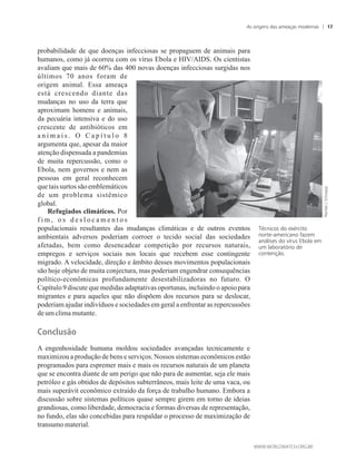 probabilidade de que doenças infecciosas se propaguem de animais para
humanos, como já ocorreu com os vírus Ebola e HIV/AIDS. Os cientistas
avaliam que mais de 60% das 400 novas doenças infecciosas surgidas nos
últimos 70 anos foram de
origem animal. Essa ameaça
está crescendo diante das
mudanças no uso da terra que
aproximam homens e animais,
da pecuária intensiva e do uso
crescente de antibióticos em
a n i m a i s . O C a p í t u l o 8
argumenta que, apesar da maior
atenção dispensada a pandemias
de muita repercussão, como o
Ebola, nem governos e nem as
pessoas em geral reconhecem
que taissurtos são emblemáticos
de um problema sistêmico
global.
Refugiados climáticos. Por
f i m , o s d e s l o c a m e n t o s
populacionais resultantes das mudanças climáticas e de outros eventos
ambientais adversos poderiam corroer o tecido social das sociedades
afetadas, bem como desencadear competição por recursos naturais,
empregos e serviços sociais nos locais que recebem esse contingente
migrado. A velocidade, direção e âmbito desses movimentos populacionais
são hoje objeto de muita conjectura, mas poderiam engendrar consequências
político-econômicas profundamente desestabilizadoras no futuro. O
Capítulo 9 discute que medidas adaptativas oportunas, incluindo o apoio para
migrantes e para aqueles que não dispõem dos recursos para se deslocar,
poderiam ajudar indivíduos e sociedades em geral a enfrentar as repercussões
deumclimamutante.
Conclusão
A engenhosidade humana moldou sociedades avançadas tecnicamente e
maximizou a produção de bens e serviços. Nossos sistemas econômicos estão
programados para espremer mais e mais os recursos naturais de um planeta
que se encontra diante de um perigo que não para de aumentar, seja ele mais
petróleo e gás obtidos de depósitos subterrâneos, mais leite de uma vaca, ou
mais superávit econômico extraído da força de trabalho humano. Embora a
discussão sobre sistemas políticos quase sempre girem em torno de ideias
grandiosas, como liberdade, democracia e formas diversas de representação,
no fundo, elas são concebidas para respaldar o processo de maximização de
transumomaterial.
Técnicos do exército
norte-americano fazem
análises do vírus Ebola em
um laboratório de
contenção.
As origens das ameaças modernas 17
 