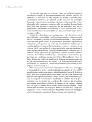 No entanto, esse sucesso ocorreu à custa do enfraquecimento da
diversidade biológica e do comprometimento dos sistemas naturais. Ele
também é o resultado de um conjunto de fatores e circunstâncias
relativamente limitados, que abarcam desde condições até instituições
humanas. Justamente essas condições, entretanto, poderiam um dia vir a ser
eliminadas pelos choques severos acarretados por um clima desestabilizado,
colocando em questão a capacidade de as sociedades não apenas
prosperarem, mas também se adaptarem e, talvez, sobreviverem. Esse é
especialmente o caso, se as sociedades não reconhecerem em tempo hábil as
ameaçasveladas.
Os próprios pilares do sucesso contemporâneo – entre eles, altos níveis de
especialização, complexidade e múltiplas interconexões – poderiam muito
bem se converter no calcanhar de Aquiles da humanidade. A especialização
funciona bem apenas dentro de determinados parâmetros rigorosamente
controlados, mas poderia ser inútil em circunstâncias modificadas. A
complexidade e as interconexões multiplicam as forças e vantagens de um
sistema viável, mas também o tornam suscetível a uma cascata rápida de
impactos desestabilizadores. Um sistema tão altamente produtivo tem, na
verdade, baixa capacidade de regeneração, porque prioriza a redução
constante de indolência ou redundância – exatamente as características que
permitem que a resiliência se materialize. O autor Thomas Homer-Dixon cita
Buzz Holling, um ecologista canadense de destaque, que alertou para o fato
de que, quanto mais tempo um sistema ficar preso em uma trajetória de
crescimento não sustentável, “maior sua vulnerabilidade e maior e de mais
32
impactoseufuturocolapso.
Analisando por esse prisma mais abrangente, fica claro que o desafio para
a humanidade hoje já não é aquele enfrentado nas décadas de 1960 e 1970,
quando as tecnologias para reduzir a poluição e diminuir o grau de destruição
de recursos naturais apresentaram uma resposta mais ou menos adequada aos
problemas mais prementes da época. Hoje, o mundo precisa adotar soluções
que modifiquem radicalmente a totalidade do sistema de produção e
consumo, que reorientem as sociedades de condições de abundância
energética e material para condições de escassez, e que cultivem a cautela
necessária para reconhecer ameaças ainda veladas à sustentabilidade. Isso vai
muito além do âmbito de adaptações técnicas; em vez disso, exige uma
engenharia social, econômica e política de grande escala, em um esforço para
criarosfundamentosparauma civilizaçãohumanamais sustentável.
Estado do Mundo 201518
 