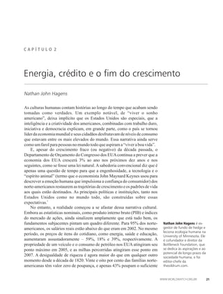 C A P Í T U L �� 2
Energia, crédito e o fim do crescimento
Nathan John Hagens
As culturas humanas contam histórias ao longo do tempo que acabam sendo
tomadas como verdades. Um exemplo notável, de “viver o sonho
americano”, deixa implícito que os Estados Unidos são especiais, que a
inteligência e a criatividade dos americanos, combinadas com trabalho duro,
iniciativa e democracia explicam, em grande parte, como o país se tornou
líder da economia mundial e seus cidadãos desfrutavam de níveis de consumo
que estavam entre os mais elevados do mundo. Essa narrativa ainda serve
comoumfarolparapessoas nomundotodoque aspirama“viveraboavida”.
E, apesar do crescimento fraco (ou negativo) da década passada, o
Departamento de Orçamento do Congresso dos EUAcontinua a prever que a
economia dos EUA crescerá 3% ao ano nos próximos dez anos e nos
seguintes, como se fosse uma lei natural.Asabedoria convencional diz que é
apenas uma questão de tempo para que a engenhosidade, a tecnologia e o
“espírito animal” (termo que o economista John Maynard Keynes usou para
descrever a emoção humana que impulsiona a confiança do consumidor) dos
norte-americanos restaurem as trajetórias de crescimento e os padrões de vida
aos quais estão destinados. As principais políticas e instituições, tanto nos
Estados Unidos como no mundo todo, são construídas sobre essas
1
expectativas.
No entanto, a realidade começou a se afastar dessa narrativa cultural.
Embora as estatísticas nominais, como produto interno bruto (PIB) e índices
do mercado de ações, ainda sinalizem amplamente que está tudo bem, os
fundamentos subjacentes pintam um quadro diferente. Para 95% dos norte-
americanos, os salários reais estão abaixo do que eram em 2002. No mesmo
período, os preços de itens do cotidiano, como energia, saúde e educação,
aumentaram assustadoramente – 59%, 18% e 39%, respectivamente. A
propriedade de um veículo e o consumo de petróleo nos EUA atingiram seu
ponto máximo em 2005, e as milhas percorridas atingiram esse ponto em
2007. A desigualdade de riqueza é agora maior do que em qualquer outro
momento desde a década de 1820. Vinte e oito por cento das famílias norte-
americanas têm valor zero de poupança, e apenas 43% poupam o suficiente
Nathan John Hagens é ex-
gestor de fundo de hedge e
leciona ecologia humana na
University of Minnesota. Ele
é cofundador e diretor da
Bottleneck Foundation, que
se dedica às aspirações e ao
potencial de longo prazo da
sociedade humana, e foi
editor-chefe da
theoildrum.com.
21
 