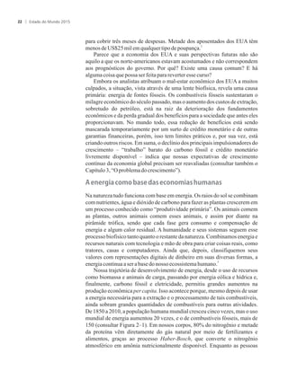 para cobrir três meses de despesas. Metade dos aposentados dos EUA têm
2
menosde US$25milemqualquertipo depoupança.
Parece que a economia dos EUA e suas perspectivas futuras não são
aquilo a que os norte-americanos estavam acostumados e não correspondem
aos prognósticos do governo. Por quê? Existe uma causa comum? E há
algumacoisa quepossaser feitaparareverteressecurso?
Embora os analistas atribuam o mal-estar econômico dos EUA a muitos
culpados, a situação, vista através de uma lente biofísica, revela uma causa
primária: energia de fontes fósseis. Os combustíveis fósseis sustentaram o
milagre econômico do século passado, mas o aumento dos custos de extração,
sobretudo do petróleo, está na raiz da deterioração dos fundamentos
econômicos e da perda gradual dos benefícios para a sociedade que antes eles
proporcionavam. No mundo todo, essa redução de benefícios está sendo
mascarada temporariamente por um surto de crédito monetário e de outras
garantias financeiras, porém, isso tem limites práticos e, por sua vez, está
criando outros riscos. Em suma, o declínio dos principais impulsionadores do
crescimento – “trabalho” barato do carbono fóssil e crédito monetário
livremente disponível – indica que nossas expectativas de crescimento
contínuo da economia global precisam ser reavaliadas (consultar também o
Capítulo3,“Oproblemadocrescimento”).
���n����a���m���as���as����n�m�as�humanas
Na natureza tudo funciona com base em energia. Os raios do sol se combinam
com nutrientes, água e dióxido de carbono para fazer as plantas crescerem em
um processo conhecido como “produtividade primária”. Os animais comem
as plantas, outros animais comem esses animais, e assim por diante na
pirâmide trófica, sendo que cada fase gera consumo e compensação de
energia e algum calor residual. A humanidade e seus sistemas seguem esse
processo biofísico tanto quanto o restante da natureza. Combinamos energia e
recursos naturais com tecnologia e mão de obra para criar coisas reais, como
tratores, casas e computadores. Ainda que, depois, classifiquemos seus
valores com representações digitais de dinheiro em suas diversas formas, a
3
energiacontinuaaserabasedonossoecossistemahumano.
Nossa trajetória de desenvolvimento de energia, desde o uso de recursos
como biomassa e animais de carga, passando por energia eólica e hídrica e,
finalmente, carbono fóssil e eletricidade, permitiu grandes aumentos na
produção econômica per capita. Isso acontece porque, mesmo depois de usar
a energia necessária para a extração e o processamento de tais combustíveis,
ainda sobram grandes quantidades de combustíveis para outras atividades.
De 1850 a 2010, a população humana mundial cresceu cinco vezes, mas o uso
mundial de energia aumentou 20 vezes, e o de combustíveis fósseis, mais de
150 (consultar Figura 2–1). Em nossos corpos, 80% do nitrogênio e metade
da proteína vêm diretamente do gás natural por meio de fertilizantes e
alimentos, graças ao processo Haber-Bosch, que converte o nitrogênio
atmosférico em amônia nutricionalmente disponível. Enquanto as pessoas
Estado do Mundo 201522
 