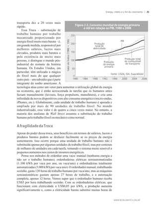 transporta dez a 20 vezes mais
rápido.
Essa Troca – substituição de
trabalho humano por trabalho
mecanizado proporcionado por
energia fóssil muitomaisbarata– é,
em grande medida, responsável por
melhores salários, lucros mais
elevados, produtos mais baratos e
pela existência de muito mais
pessoas, e distingue o mundo pós-
industrial do restante da história
humana. Os Estados Unidos, em
particular, têm utilizado a mágica
do fóssil mais do que qualquer
outro país – um subsídio que é parte
integrante do sonho americano. A
tecnologia atua como um vetor para aumentar a utilização global da energia
na economia, que é então acrescentada às tarefas que os humanos antes
faziam manualmente (lavoura, força propulsora, manufatura), e cria uma
infinidade de novos dispositivos com alto consumo energético (micro-ondas,
iPhones, etc.). Globalmente, cada unidade de trabalho humano é apoiada e
ampliada por mais de 90 unidades de trabalho fóssil. No mundo
industrializado, esse valor é de quatro a cinco vezes maior. No entanto, a
maioria dos analistas de Wall Street assumiu a substituição do trabalho
humanopelo trabalhofóssiloumecânicocomo normal.
���ra�����a����a�Troca
Apesar do poder dessa troca, seus benefícios em termos de salários, lucros e
produtos baratos podem se desfazer facilmente se os preços da energia
aumentarem. Isso ocorre porque uma unidade de trabalho humano não é
substituída apenas por algumas unidades de trabalho fóssil, mas por centenas
de milhares de unidades em cada tarefa, tornando o sistema muito sensível a
pequenos aumentosnos custos deinsumos energéticos.
Pense nos métodos de ordenhar uma vaca: manual (nenhuma energia a
não ser o trabalho humano), ordenhadeiras elétricas semiautomatizadas
(1.100 kWh por vaca por ano, ou vaca/ano) e ordenhadeiras totalmente
automatizadas (3.000 kWh por vaca/ano). O ordenhador manual, trabalhando
sozinho, gasta 120 horas de trabalho humano por vaca/ano, mas as máquinas
semiautomáticas gastam apenas 27 horas de trabalho, e a automação
completa, apenas 12 horas. Vamos supor que o ordenhador humano receba
US$5 por hora trabalhando sozinho. Com as ordenhadeiras elétricas, que
funcionam com eletricidade a US$0,05 por kWh, a produção aumenta
significativamente e, como a eletricidade barata substitui muitas horas de
����ra�������o����o������a��������r��a��r���r�a
����������r��a��o�ao�����������a�����
ValordoÍndice(1980=100)
Fonte: USDA, EIA, ExxonMobil
PIB
Produção
total de
eletricidade
Produção
de energia
primária
Produção total
de combustível
de transporte
Energia, crédito e o fim do crescimento 25
 