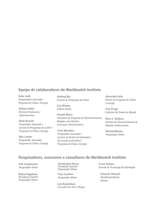 Equipe de colaboradores do Worldwatch Institute
Pesquisadores, assessores e consultores do Worldwatch Institute
Katie Auth
Pesquisadora Associada,
Programa de Clima e Energia
Barbara Fallin
Diretora Financeira e
Administrativa
Mark Konold
Pesquisador Associado e
Gerente de Programas do Caribe /
Programa de Clima e Energia
Max Lander
Pesquisador Associado,
Programa de Clima e Energia
Haibing Ma
Gerente de Programas da China
Lisa Mastny
Editora Sênior
Donald Minor
Assistente do Programa de Desenvolvimento;
Relações com Clientes,
Assistente Administrativo
Evan Musolino
Pesquisador Associado e
Gerente do Projeto de Indicadores
de Energia Sustentável /
Programa de Clima e Energia
Alexander Ochs
Diretor do Programa de Clima
e Energia
Tom Prugh
Codiretor do Estado do Mundo
Mary C. Redfern
Diretora de Desenvolvimento de
Relações Institucionais,
Michael Renner
Pesquisador Sênior
Erik Assadourian
Pesquisador Sênior
Christopher Flavin
Presidente Emérito/
Pesquisador Sênior
Corey Perkins
Gerente de Tecnologia da Informação
Robert Engelman
Presidente Emérito/
Pesquisador Sênior
Gary Gardner
Pesquisador Sênior
Lyle Rosbotham
Consultor de Arte e Design
Eduardo Athayde
Worldwatch Brasil
Diretor
 