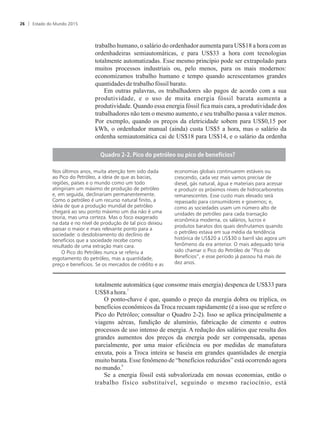 trabalho humano, o salário do ordenhador aumenta para US$18 a hora com as
ordenhadeiras semiautomáticas, e para US$33 a hora com tecnologias
totalmente automatizadas. Esse mesmo princípio pode ser extrapolado para
muitos processos industriais ou, pelo menos, para os mais modernos:
economizamos trabalho humano e tempo quando acrescentamos grandes
quantidadesdetrabalhofóssil barato.
Em outras palavras, os trabalhadores são pagos de acordo com a sua
produtividade, e o uso de muita energia fóssil barata aumenta a
produtividade. Quando essa energia fóssil fica mais cara, a produtividade dos
trabalhadores não tem o mesmo aumento, e seu trabalho passa a valer menos.
Por exemplo, quando os preços da eletricidade sobem para US$0,15 por
kWh, o ordenhador manual (ainda) custa US$5 a hora, mas o salário da
ordenha semiautomática cai de US$18 para US$14, e o salário da ordenha
totalmente automática (que consome mais energia) despenca de US$33 para
7
US$8ahora.
O ponto-chave é que, quando o preço da energia dobra ou triplica, os
benefícios econômicos da Troca recuam rapidamente (é a isso que se refere o
Pico do Petróleo; consultar o Quadro 2-2). Isso se aplica principalmente a
viagens aéreas, fundição de alumínio, fabricação de cimento e outros
processos de uso intenso de energia. A redução dos salários que resulta dos
grandes aumentos dos preços da energia pode ser compensada, apenas
parcialmente, por uma maior eficiência ou por medidas de manufatura
enxuta, pois a Troca inteira se baseia em grandes quantidades de energia
muito barata. Esse fenômeno de “benefícios reduzidos” está ocorrendo agora
8
nomundo.
Se a energia fóssil está subvalorizada em nossas economias, então o
trabalho físico substituível, seguindo o mesmo raciocínio, está
Nos últimos anos, muita atenção tem sido dada
ao Pico do Petróleo, a ideia de que as bacias,
regiões, países e o mundo como um todo
atingiriam um máximo de produção de petróleo
e, em seguida, declinariam permanentemente.
Como o petróleo é um recurso natural finito, a
ideia de que a produção mundial de petróleo
chegará ao seu ponto máximo um dia não é uma
teoria, mas uma certeza. Mas o foco exagerado
na data e no nível de produção de tal pico deixou
passar o maior e mais relevante ponto para a
sociedade: o desdobramento do declínio de
benefícios que a sociedade recebe como
resultado de uma extração mais cara.
O Pico do Petróleo nunca se referiu a
esgotamento do petróleo, mas a quantidade,
preço e benefícios. Se os mercados de crédito e as
economias globais continuarem estáveis ou
crescendo, cada vez mais vamos precisar de
diesel, gás natural, água e materiais para acessar
e produzir os próximos níveis de hidrocarbonetos
remanescentes. Esse custo mais elevado será
repassado para consumidores e governos; e,
como as sociedades usam um número alto de
unidades de petróleo para cada transação
econômica moderna, os salários, lucros e
produtos baratos dos quais desfrutamos quando
o petróleo estava em sua média da tendência
histórica de US$20 a US$30 o barril são agora um
fenômeno da era anterior. O mais adequado teria
sido chamar o Pico do Petróleo de “Pico de
Benefícios”, e esse período já passou há mais de
dez anos.
Estado do Mundo 201526
 