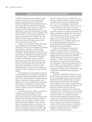 Em 2005, acreditava-se que os Estados Unidos
estavam à beira de uma crise de gás natural,
porque os poços de gás natural existentes
estavam se esgotando mais rapidamente do que
novos poços estavam entrando em operação.
Uma publicação do setor previu que, até 2025,
haveria um déficit de gás natural nos EUA
equivalente a quase 30% da demanda. Em 2003,
o falecido Matt Simmons, autor de Twilight in the
Desert, anteviu uma crise que ocorreria ainda
mais cedo, afirmando com “certeza” que, até
2005, os Estados Unidos iriam entrar em uma
crise de gás natural de longa duração, para a
qual a única solução seria “rezar”.
Como se viu, a evolução de duas tecnologias
bem-estabelecidas mudou drasticamente a
trajetória de curto prazo da produção de petróleo
e gás dos EUA. A primeira, uma técnica de
perfuração chamada fraturamento hidráulico
(“fracking”), foi desenvolvida na década de 1940
para promover taxas altas de produção de poços
de petróleo e gás. O fraturamento hidráulico
envolve o bombeamento de água, produtos
químicos e um propante para o interior de um
poço de petróleo ou gás sob alta pressão, para
quebrar canais abertos (fraturas) na rocha do
reservatório, permitindo que o óleo e o gás
retidos fluam para a boca do poço. O propante,
geralmente areia, é usado para manter os canais
abertos.
A segunda técnica, perfuração horizontal, foi
inventada décadas atrás e tem sido amplamente
utilizada na indústria de petróleo e gás desde os
anos 1980. Trata-se de fazer uma perfuração até
chegar a uma jazida de gás e petróleo e, em
seguida, virar a broca paralelamente à formação
para perfurar ao longo do seu comprimento e,
assim, acessar uma parte maior da jazida. Essas
“laterais” podem ter mais de 3.000 metros de
comprimento.
No final da década de 1990, um engenheiro
empresário chamado George P. Mitchell
combinou fraturamento hidráulico com
perfuração horizontal na formação Barnett Shale,
no Texas. Antes dos experimentos de Mitchell,
custava muito caro extrair o petróleo e o gás
aprisionados nesses folhelhos, mas o uso das
técnicas combinadas alterou a economia e, em
2005, a revolução do fraturamento hidráulico
propiciou um grande milagre do petróleo e gás
de xisto. Em 2006, a produção de gás natural
dos EUA inverteu seu curso e, desde então, vem
subindo a cada ano. Em 2011, os EUA superaram
sua melhor marca histórica, estabelecida em
1973. Em 2013, a produção de gás dos EUA
ficou 33% acima da de 2005, e o país tornou-se
o maior produtor de gás natural do mundo.
Essas novas técnicas também representaram
um enorme sucesso na indústria do petróleo. Em
2009, a produção de petróleo dos EUA reverteu
um declínio de quase 40 anos, e o ritmo passou
a ser o mais rápido da história do país. Entre
2008 e 2013, a produção dos EUA havia
aumentado cerca de 3,2 milhões de barris por
dia, respondendo pela impressionante
porcentagem de 83,6% do total de aumento
global da produção de petróleo.
Atribui-se à revolução do fraturamento
hidráulico enormes benefícios econômicos
gerados aos Estados Unidos. Um relatório do
McKinsey Global Institute concluiu que o gás e o
petróleo de xisto acrescentarão de US$380 a
US$590 bilhões por ano ao PIB norte-americano
e gerarão 1,7 milhão de postos de trabalho
permanentes no processo. No entanto, alguns
têm qualificado o fraturamento hidráulico como
uma miragem, um fogo de palha, um esquema
Ponzi e um pesadelo ambiental que ameaça
nossas fontes de água, provoca terremotos e tem
o potencial de inviabilizar uma revolução de
energia limpa.
As questões ambientais começaram a surgir
quando esse processo passou a ocorrer em áreas
em que a população não estava acostumada ao
desenvolvimento de petróleo e gás. As pessoas
próximas de poços fraturados mencionaram
várias doenças e casos de água contaminada que
foram atribuídos ao fraturamento hidráulico. Os
defensores insistiam em dizer que essa
contaminação era impossível, pois milhares de
metros de rochas interpunham-se entre as jazidas
de petróleo e gás e os reservatórios de água. Em
setembro de 2014, um estudo de dois anos
financiado pela Fundação Nacional de Ciências
concluiu que a contaminação relatada se devia a
vazamentos de poços bem próximos de uma
fonte de água, e não à migração de fluidos do
processo de fraturamento para os reservatórios
de água. Contudo, esse processo possibilitou a
produção econômica do poço e, em última
análise, a contaminação da água.
Estado do Mundo 201528
 