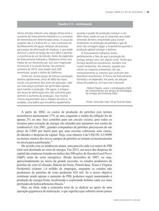 A partir de 2002, os custos de produção do petróleo (em termos
monetários) aumentaram 17% ao ano, enquanto a média da inflação foi de
apenas 2% ao ano. Isso contribui para um círculo vicioso, pois todos os
insumos para extração de energia são afetados por aumentos nos custos do
combustível. Em 2001, grandes companhias de petróleo precisavam de um
preço de US$9 por barril para que suas receitas cobrissem seus custos,
dividendos e despesas de capital. Hoje, esse número é de US$120. A US$90
ou menos, muitos dos novos campos de petróleo se tornam economicamente
10
inviáveispara aperfuração.
De acordo com as tendências atuais, uma parcela cada vez maior do PIB
total será destinada ao setor de energia. Em 2013, um terço das despesas de
capital das empresas listadas no índice das 500 ações da Standard and Poors
(SP) eram do setor energético. Desde dezembro de 2007, ou seja,
aproximadamente no início da grande recessão, os estados produtores de
petróleo de xisto (Colorado, Dakota do Norte, Pensilvânia, Texas e Virgínia
Ocidental) criaram 1,4 milhão de empregos, enquanto os estados não
produtores de petróleo de xisto perderam 424 mil. Se o nosso objetivo
continuar sendo apenas o aumento do PIB, podemos seguir aumentando a
produção de energia bruta, localizando e explorando bolsões cada vez mais
11
profundosdehidrocarbonetosfósseis.
Mas, no final, toda a economia teria de se dedicar ao apoio de uma
operação gigantesca de mineração, o que significa que sobraria muito pouco
Vários estudos indicam uma relação direta entre o
aumento do fraturamento hidráulico e o aumento
de terremotos em determinadas áreas. A causa da
suspeita não é a fratura em si, mas o processo de
bombeamento de águas residuais do processo
para poços de eliminação de resíduos, o que pode
diminuir o atrito ao longo de uma falha e permitir
a ocorrência de um terremoto. Antes do esplendor
do fraturamento hidráulico, Oklahoma tinha uma
média de um terremoto por ano com magnitude
mínima de 3 na escala Richter. No primeiro
semestre de 2014, esse estado teve 258
terremotos, quase o dobro da Califórnia.
Como em muitos poços de fratura a produção
declina rapidamente, cerca de 90% das taxas
iniciais nos primeiros dois anos de operação, cada
vez mais poços precisam ser perfurados apenas
para manter a produção. Até agora, o estoque
dos locais de perfuração tem sido suficiente para
permitir o aumento da produção, mas muitos
críticos argumentam que o milagre do xisto é, na
verdade, uma bolha que encolherá rapidamente
quando a queda da produção começar a cair.
Além disso, pode ser que as empresas que estão
tomando dinheiro emprestado para investir
fortemente na produção de petróleo e gás de
xisto não consigam pagar o empréstimo quando a
produção global começar a declinar.
O fraturamento hidráulico ilustra
perfeitamente o fato de que a produção de
energia sempre vem com algum custo. Ainda que
forneça benefícios econômicos, também traz
custos ambientais. No entanto, aqueles que
sofrem os impactos ambientais não são
necessariamente os mesmos que usufruem dos
benefícios econômicos. O futuro do fraturamento
hidráulico vai depender, em parte, da solução
dessa discrepância, se é que isso é possível.
- Robert Rapier, autor e estrategista-chefe
de investimentos do serviço de estratégias
de energia do Investing Daily
Fonte: Consultar nota 10 ao final do texto.
Energia, crédito e o fim do crescimento 29
 