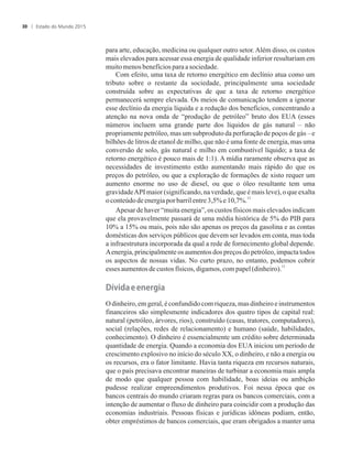 para arte, educação, medicina ou qualquer outro setor.Além disso, os custos
mais elevados para acessar essa energia de qualidade inferior resultariam em
muitomenosbenefíciosparaa sociedade.
Com efeito, uma taxa de retorno energético em declínio atua como um
tributo sobre o restante da sociedade, principalmente uma sociedade
construída sobre as expectativas de que a taxa de retorno energético
permanecerá sempre elevada. Os meios de comunicação tendem a ignorar
esse declínio da energia líquida e a redução dos benefícios, concentrando a
atenção na nova onda de “produção de petróleo” bruto dos EUA (esses
números incluem uma grande parte dos líquidos de gás natural – não
propriamente petróleo, mas um subproduto da perfuração de poços de gás – e
bilhões de litros de etanol de milho, que não é uma fonte de energia, mas uma
conversão de solo, gás natural e milho em combustível líquido; a taxa de
retorno energético é pouco mais de 1:1). A mídia raramente observa que as
necessidades de investimento estão aumentando mais rápido do que os
preços do petróleo, ou que a exploração de formações de xisto requer um
aumento enorme no uso de diesel, ou que o óleo resultante tem uma
gravidadeAPI maior (significando, na verdade, que é mais leve), o que exalta
12
oconteúdodeenergiaporbarrilentre3,5% e10,7%.
Apesar de haver “muita energia”, os custos físicos mais elevados indicam
que ela provavelmente passará de uma média histórica de 5% do PIB para
10% a 15% ou mais, pois não são apenas os preços da gasolina e as contas
domésticas dos serviços públicos que devem ser levados em conta, mas toda
a infraestrutura incorporada da qual a rede de fornecimento global depende.
Aenergia, principalmente os aumentos dos preços do petróleo, impacta todos
os aspectos de nossas vidas. No curto prazo, no entanto, podemos cobrir
13
esses aumentosdecustos físicos, digamos, compapel(dinheiro).
���i�a�e�energia
O dinheiro, em geral, é confundido com riqueza, mas dinheiro e instrumentos
financeiros são simplesmente indicadores dos quatro tipos de capital real:
natural (petróleo, árvores, rios), construído (casas, tratores, computadores),
social (relações, redes de relacionamento) e humano (saúde, habilidades,
conhecimento). O dinheiro é essencialmente um crédito sobre determinada
quantidade de energia. Quando a economia dos EUA iniciou um período de
crescimento explosivo no início do século XX, o dinheiro, e não a energia ou
os recursos, era o fator limitante. Havia tanta riqueza em recursos naturais,
que o país precisava encontrar maneiras de turbinar a economia mais ampla
de modo que qualquer pessoa com habilidade, boas ideias ou ambição
pudesse realizar empreendimentos produtivos. Foi nessa época que os
bancos centrais do mundo criaram regras para os bancos comerciais, com a
intenção de aumentar o fluxo de dinheiro para coincidir com a produção das
economias industriais. Pessoas físicas e jurídicas idôneas podiam, então,
obter empréstimos de bancos comerciais, que eram obrigados a manter uma
Estado do Mundo 201530
 