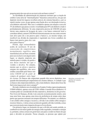 14
pequenapartedosseus ativosnareservade umbancocentral.
As faculdades de administração de empresas ensinam que a criação de
crédito é uma série de “intermediações” bancárias consecutivas, em que um
depósito inicial de riqueza reverbera através do sistema bancário e, por se
repetir muitas vezes, já que apenas uma fração deve ser destinada à reserva,
cria dinheiro adicional. Mas isso é verdadeiro apenas em relação a cerca de
5% do dinheiro que passa a existir.Arealidade para 95% do dinheiro criado é
profundamente diferente. Se uma empresária precisa de US$100 mil para
iniciar uma empresa de lavagem de carro e seu banco comercial local a
considera idônea, entram US$100 mil eletronicamente em sua conta corrente
(um ativo para ela e um passivo para o banco) e, ao mesmo tempo, um
recebível (ou dívida) da empresária é registrado nos livros contábeis do
banco (um passivo para ela e um
15
ativoparaobanco).
Porém, algo extraordinário
acaba de acontecer. O ato de
concessão de empréstimos
normalmente significa uma
transferência de um bem existente
para uso exclusivo em algum outro
lugar; se alguém empresta um
martelo para o vizinho, ele perde o
uso desse martelo até que o
vizinho o devolva. No entanto,
mesmo que os ativos e passivos
estejam em equilíbrio, este novo
crédito concedido pelo banco não
retira US$100 mil do poder de
compra de qualquer outro lugar
do sistema. Os bancos não emprestam quando têm novos depósitos, mas
quando têm demanda por empréstimos de clientes idôneos. A verdade é que
os bancos não emprestam dinheiro, eles criam dinheiro. Quem dera fosse tão
16
fácilcriarriquezareal,isto é,energia!
De todo o dinheiro em circulação nos Estados Unidos (aproximadamente
US$60 trilhões), apenas cerca de US$1 trilhão é moeda física (dinheiro). O
restante pode ser considerado dívida corporativa, doméstica ou do governo.
Nos livros de finanças, dívida é um conceito economicamente neutro, nem
mau nem bom, mas apenas uma troca de preferência de tempo entre duas
partes que querem consumir em tempos diferentes. No entanto, se o dinheiro
é um crédito sobre energia e recursos, a dívida é um crédito sobre energia e
recursos futuros, e várias coisas acontecem quando a dívida é emitida, coisas
queexercemmuitomaisimpactosdoqueos livros dizem.
Em primeiro lugar, no momento em que a dívida está sendo emitida, os
combustíveis de maior ganho de energia estão esgotados, tornando a energia
(e, portanto, outras coisas) em geral mais cara para o credor no futuro do que
para o devedor no presente. Nessa situação, as pessoas que optam por
Motoboy contando seus
ganhos em Jacarta,
Indonésia.
Energia, crédito e o fim do crescimento 31
 