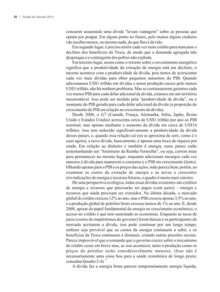 consumir assumindo uma dívida “levam vantagem” sobre as pessoas que
optam por poupar. Em algum ponto no futuro, pelo menos alguns credores
vãorecebermenos,ou mesmonada,doque lhes édevido.
Em segundo lugar, é preciso emitir cada vez mais crédito para mascarar o
declínio dos benefícios da Troca, de modo que a demanda agregada não
despenquee ocontingentedospobres nãoexploda.
Em terceiro lugar, assim como o retorno sobre o investimento energético
significa que a produtividade da extração de energia está em declínio, o
mesmo acontece com a produtividade da dívida, pois temos de acrescentar
cada vez mais dívidas para obter pequenos aumentos do PIB. Quando
adicionamos US$1 trilhão em dívidas e nossa produção cresce pelo menos
US$1 trilhão,não há nenhumproblema. Mas se continuamentegeramos cada
vez menos PIB para cada dólar adicional da dívida, estamos em um território
insustentável. Isso pode ser medido pela “produtividade da dívida”, ou o
montante do PIB gerado para cada dólar adicional da dívida (a proporção do
crescimentodoPIBem relaçãoao crescimentoda dívida).
Desde 2008, o G7 (Canadá, França, Alemanha, Itália, Japão, Reino
Unido e Estados Unidos) acrescenta cerca de US$1 trilhão por ano ao PIB
nominal, mas apenas mediante o aumento da dívida em cerca de US$18
trilhões. Isso tem reduzido significativamente a produtividade da dívida
desses países, e, quando essa relação cai (ou se aproxima de zero, como é o
caso agora), a nova dívida, basicamente, é apenas uma troca de riqueza por
renda. Em relação ao dinheiro e também à energia, esses países estão
testemunhando um “fenômeno da Rainha Vermelha”, ou seja, correm mais
para permanecer no mesmo lugar, enquanto adicionam encargos cada vez
maiores à dívida para manterem o consumo e o PIB em crescimento (lento).
Olhando apenas para o PIB e os preços das ações, tudo parece bem; porém, ao
examinar os custos da extração de energia e as novas e crescentes
reivindicaçõesdeenergia erecursosfuturos, oquadroé muitomais sinistro.
De uma perspectiva ecológica, todas essas dívidas existentes são créditos
de energia e recursos que precisarão ser pagos (com juros) – energia e
recursos que ainda precisam ser extraídos. Na última década, o mercado
global de crédito cresceu 12% ao ano, mas o PIB cresceu apenas 3,5% ao ano,
e a produção global de petróleo bruto cresceu menos de 1% ao ano. E, desde
2008, apesar do papel fundamental da energia no crescimento econômico, o
acesso ao crédito é que tem sustentado as economias. Enquanto as taxas de
juros (custos de empréstimos do governo) forem baixas e os participantes do
mercado aceitarem a dívida, isso pode continuar por um longo tempo,
embora seja provável que os custos da energia continuem a subir, e os
benefícios da Troca continuem a diminuir, criando outras pressões sociais.
Parece improvável que o comando que o governo exerce sobre o mecanismo
de crédito cesse em breve mas, se isso acontecer, tanto a produção como os
preços do petróleo serão consideravelmente menores. (Isso não é
necessariamente uma coisa boa para a saúde econômica de longo prazo;
17
consultarQuadro2-4).
A dívida faz a energia bruta parecer temporariamente energia líquida,
Estado do Mundo 201532
 