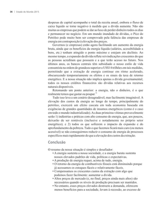 despesas de capital acompanhe o total da receita anual, embora o fluxo de
caixa líquido se torne negativo à medida que a dívida aumenta. Não são
muitas as empresas que podem se dar ao luxo de perder dinheiro todos os dias
e permanecer no negócio. Em um mundo inundado de dívidas, o Pico do
Petróleo pode muito bem ser comprovado pela falência das empresas de
energiaem contraposiçãoàelevaçãodospreços.
Governos (e empresas) estão agora facilitando um aumento da energia
bruta, ainda que os benefícios da energia líquida (salários, acessibilidade a
bens, etc.) tenham atingido o ponto máximo e estejam em declínio. Ao
mesmo tempo, a expansão da dívida reflete reivindicações crescentes do que
as pessoas acreditam que possuem e a que terão acesso no futuro. Nos
últimos anos, os bancos centrais têm subsidiado o nosso estilo de vida
consumista na ordem de grandeza superior a US$14 trilhões em tais medidas,
permitindo que a extração de energia continue em ritmo acelerado,
obscurecendo temporariamente os efeitos e os sinais da taxa de retorno
energético. E a nossa situação não implica apenas a dívida governamental;
todos os nossos créditos financeiros são dívidas relativas aos recursos
naturaisdisponíveis.
Retomando um ponto anterior: a energia, não o dinheiro, é o que
18
realmentetemosque gastaroupoupar.
Tudo isso leva a um cenário desagradável, mas facilmente imaginável.A
elevação dos custos da energia ao longo do tempo, principalmente do
petróleo, exercerá um efeito cascata em toda economia baseada em
exigências de grandes quantidades de insumos energéticos (como é o caso
em todo o mundo industrializado).As duas primeiras vítimas provavelmente
serão 1) indústrias e práticas com alto consumo de energia, que, aos poucos,
deixarão de ser rentáveis (inclusive e notadamente no próprio setor
energético); e 2) todos os que sofrerem o impacto da expansão e do
aprofundamento da pobreza. Tudo o que fazemos ficará mais caro (ou menos
acessível) se não conseguirmos reduzir o consumo de energia de processos
específicosmais rapidamentedoque aelevaçãodoscustos daextração.
Conclusão
O resumo da nossa situação é simples e desafiador:
• A energia sustenta a nossa sociedade, e a energia barata sustenta
nossos elevados padrões de vida, políticas e expectativas.
• A produção de energia requer, acima de tudo, energia.
• O retorno da energia de combustíveis fósseis está diminuindo porque
já acessamos os estoques fáceis e relativamente fáceis.
• Compensamos os crescentes custos da extração com algo que
podemos fazer facilmente: aumentar a dívida.
• Altos preços de mercado (e, no final, preços ainda mais altos) são
necessários quando os níveis de produção precisam ser mantidos.
• No entanto, esses preços elevados destroem a demanda, oferecem
menos benefícios para a sociedade, levam à recessão, ao excesso de
Estado do Mundo 201534
 