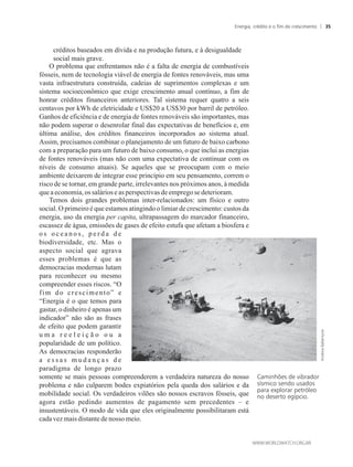 créditos baseados em dívida e na produção futura, e à desigualdade
social mais grave.
O problema que enfrentamos não é a falta de energia de combustíveis
fósseis, nem de tecnologia viável de energia de fontes renováveis, mas uma
vasta infraestrutura construída, cadeias de suprimentos complexas e um
sistema socioeconômico que exige crescimento anual contínuo, a fim de
honrar créditos financeiros anteriores. Tal sistema requer quatro a seis
centavos por kWh de eletricidade e US$20 a US$30 por barril de petróleo.
Ganhos de eficiência e de energia de fontes renováveis são importantes, mas
não podem superar o desenrolar final das expectativas de benefícios e, em
última análise, dos créditos financeiros incorporados ao sistema atual.
Assim, precisamos combinar o planejamento de um futuro de baixo carbono
com a preparação para um futuro de baixo consumo, o que inclui as energias
de fontes renováveis (mas não com uma expectativa de continuar com os
níveis de consumo atuais). Se aqueles que se preocupam com o meio
ambiente deixarem de integrar esse princípio em seu pensamento, correm o
risco de se tornar, em grande parte, irrelevantes nos próximos anos, à medida
queaeconomia,ossalários easperspectivasdeempregose deterioram.
Temos dois grandes problemas inter-relacionados: um físico e outro
social. O primeiro é que estamos atingindo o limiar de crescimento: custos da
energia, uso da energia per capita, ultrapassagem do marcador financeiro,
escassez de água, emissões de gases de efeito estufa que afetam a biosfera e
o s o c e a n o s , p e r d a d e
biodiversidade, etc. Mas o
aspecto social que agrava
esses problemas é que as
democracias modernas lutam
para reconhecer ou mesmo
compreender esses riscos. “O
fim do crescimento” e
“Energia é o que temos para
gastar, odinheiro é apenas um
indicador” não são as frases
de efeito que podem garantir
u m a r e e l e i ç ã o o u a
popularidade de um político.
As democracias responderão
a e s s a s m u d a n ç a s d e
paradigma de longo prazo
somente se mais pessoas compreenderem a verdadeira natureza do nosso
problema e não culparem bodes expiatórios pela queda dos salários e da
mobilidade social. Os verdadeiros vilões são nossos escravos fósseis, que
agora estão pedindo aumentos de pagamento sem precedentes – e
insustentáveis. O modo de vida que eles originalmente possibilitaram está
cadavez maisdistantedenosso meio.
Caminhões de vibrador
sísmico sendo usados
para explorar petróleo
no deserto egípcio.
Energia, crédito e o fim do crescimento 35
 