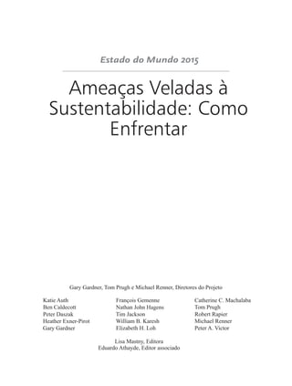 Ameaças Veladas à
Sustentabilidade: Como
Enfrentar
Gary Gardner, Tom Prugh e Michael Renner, Diretores do Projeto
Katie Auth François Gemenne Catherine C. Machalaba
Ben Caldecott Nathan John Hagens Tom Prugh
Peter Daszak Tim Jackson Robert Rapier
Heather Exner-Pirot William B. Karesh Michael Renner
Gary Gardner Elizabeth H. Loh Peter A. Victor
Lisa Mastny, Editora
Eduardo Athayde, Editor associado
 