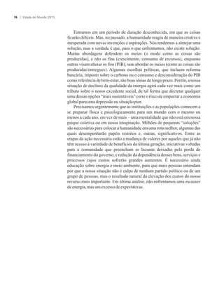 Entramos em um período de duração desconhecida, em que as coisas
ficarão difíceis. Mas, no passado, a humanidade reagiu de maneira criativa e
inesperada com novas invenções e aspirações. Nós tendemos a almejar uma
solução, mas a verdade é que, para o que enfrentamos, não existe solução.
Muitas abordagens defendem os meios (o modo como as coisas são
produzidas), e não os fins (crescimento, consumo de recursos), enquanto
outras visam alterar os fins (PIB), sem abordar os meios (como as coisas são
produzidas/entregues). Algumas escolhas políticas, que incluem reforma
bancária, imposto sobre o carbono ou o consumo e desconsideração do PIB
como referência de bem-estar, são boas ideias de longo prazo. Porém, a nossa
situação de declínio da qualidade da energia agirá cada vez mais como um
tributo sobre o nosso excedente social, de tal forma que decretar qualquer
uma dessas opções “mais sustentáveis” corre o risco de empurrar a economia
globalparaumadepressãoousituaçãopior.
Precisamos urgentemente que as instituições e as populações comecem a
se preparar física e psicologicamente para um mundo com o mesmo ou
menos a cada ano, em vez de mais – uma mentalidade que não está em nossa
psique coletiva ou em nossa imaginação. Milhões de pequenas “soluções”
são necessárias para colocar a humanidade em uma rota melhor, algumas das
quais desempenharão papéis restritos e, outras, significativos. Entre as
etapas da ação necessária estão a mudança de valores por aqueles que já não
têm acesso à variedade de benefícios da última geração; iniciativas voltadas
para a comunidade que preencham as lacunas deixadas pela perda de
financiamento do governo; e redução da dependência desses bens, serviços e
processos cujos custos sofrerão grandes aumentos. É necessário ainda
educação sobre energia e meio ambiente, para que mais pessoas entendam
por que a nossa situação não é culpa de nenhum partido político ou de um
grupo de pessoas, mas o resultado natural da elevação dos custos do nosso
recurso mais importante. Em última análise, não enfrentamos uma escassez
deenergia, masumexcesso deexpectativas.
Estado do Mundo 201536
 