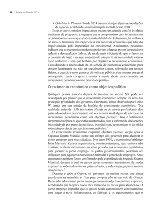 • O Relatório Planeta Vivo de 2014 documenta que algumas populações
2
deespéciesvertebradasdiminuírampelametadadesde1970.
Esses e outros estudos impactantes trazem um grande desafio às ideias
modernas de progresso, e sugerem que o compromisso com o crescimento
econômico é uma ameaça velada à sustentabilidade. Felizmente, há milhares
de anos os humanos têm experiência em construir economias que não são
impulsionadas pelo imperativo do crescimento. Atualmente, pesquisas
indicam que as economias modernas poderiam oferecer postos de trabalho e
reduzir a desigualdade (talvez, de modo mais eficiente do que o fazem as
economias de hoje) – mesmo amenizando o impacto da humanidade sobre o
meio ambiente – sem que tenham por objetivo o crescimento econômico.
Considerando a necessidade da existência de economias concebidas para
crescer lentamente ou não ter crescimento algum, sobretudo em termos
físicos, a questão é se os gestores de políticas públicas e as pessoas em geral
conseguirão reunir coragem e manter a mente aberta para renunciar ao
crescimentoeconômicocomo prioridadepolítica.
����ci���to��co���ico�co�o�o���ti�o�político
Qualquer pessoa nascida depois de meados do século XX pode ser
desculpada por pensar que o crescimento econômico sempre foi uma das
principais prioridades dos governos. Entretanto, como observado por Heinz
W. Arndt em seu estudo da história do crescimento econômico: Na
realidade, antes de 1950, nos textos oficiais ou de setores profissionais dos
países do ocidente praticamente não se encontra sinal algum de interesse no
crescimento econômico como um objetivo político. Isso é totalmente
surpreendente para os que estão acostumados com a torrente de declarações
intermináveis por parte de políticos, especialistas, economistas e da mídia
3
sobreaimportânciadocrescimentoeconômico.
O crescimento econômico enquanto objetivo político surgiu após a
Segunda Guerra Mundial como um esforço dos governos para alcançar o
pleno emprego para seus cidadãos. Nos anos 1930, o economista britânico
John Maynard Keynes argumentara, convincentemente, que, embora não
existisse nenhum mecanismo no setor privado das economias capitalistas
para garantir o pleno emprego, os gastos governamentais poderiam ser
utilizados para aquecer a economia e estimular a geração de empregos. Seus
argumentos teóricos foram confirmados pela experiência da Segunda Guerra
Mundial, durante a qual os gastos governamentais aumentaram de modo
expressivo, sobretudo entre os países aliados, e o desemprego praticamente
4
desapareceu.
Durante e após a Guerra, os governos de muitos países que ainda
guardavam na memória as filas para comprar pão no período da Grande
Depressão adotaram o pleno emprego como um objetivo político explícito,
acreditando que Keynes havia lhes fornecido os meios para alcançá-lo. O
pleno emprego impunha que os gastos totais aumentassem continuamente
para pagar a nova infraestrutura, as fábricas e os equipamentos que o
Estado do Mundo 201538
 