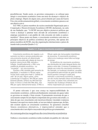 possibilitavam. Sendo assim, os governos começaram a se esforçar para
atingir o crescimento econômico como um meio de alcançar o objetivo de
pleno emprego. Depois de alguns anos, possivelmente por causa da Guerra
Fria e da corrida armamentista global, o crescimento econômico passou a ser
umobjetivoemsi.
Em 1960, os países-membros da recém-constituída Organização para a
Cooperação e Desenvolvimento Econômico (OCDE) declararam, na carta
de sua fundação, que: “A OCDE tem por objetivo promover políticas que
visem a alcançar o patamar mais elevado de crescimento econômico e
emprego sustentáveis e um padrão de vida crescente em todos os países-
membros”. Desse ponto em diante, o crescimento econômico está entre os
principais objetivos de política econômica dos governos, não apenas dos
países-membros da OCDE, mas das organizações internacionais e países do
5
mundotodo(consultarQuadro3-1).
O ponto relevante é que essa crença na imprescindibilidade do
crescimento econômico, embora profundamente enraizada em quase todos
os governos no mundo, é bem recente. O pensamento recorrente de que o
crescimento sempre foi um objetivo importante dos governos está errado, e a
ideia de que esse crescimento está inextricavelmente vinculado à natureza
humana é um equívoco maior ainda, se isso nos induzir a pensar que, de fato,
não existem opções ao crescimento econômico. Se quisermos conceber
futuros econômicos alternativos, é imprescindível entender que o
crescimentonão éum objetivonecessáriodaspolíticasgovernamentais.
���con�e���nci���ne���i�����o�c�e�cimen�o�econômico
Embora o crescimento econômico tenha resultado em padrões de vida mais
�����o����������e���c�e�cimen�o�econômico�
PIB per capita são mensurações instantâneas
da economia. O crescimento econômico
refere-se às mudanças nesse índice ao longo
do tempo.
Os benefícios do crescimento econômico
são distribuídos de modo desigual dentro dos
países e entre eles. O mesmo é verdadeiro em
relação aos custos do crescimento econômico.
Por exemplo, as mudanças climáticas, causadas
principalmente pela emissão de gases de efeito
estufa quando a energia é usada para
estimular o crescimento econômico, é apenas
um dos muitos exemplos dessa má distribuição
dos custos: os países mais vulneráveis aos
impactos das mudanças climáticas são os
menos responsáveis por causá-las.
Crescimento econômico diz respeito a um
aumento nos bens e serviços produzidos por
uma economia durante um determinado
período, mensurado pela relação de troca no
produto interno bruto (PIB), excluída a
inflação. Simplificadamente, o PIB é uma
medida da atividade econômica – ou
“ocupação” – em uma economia.
Quando o PIB é dividido pelo tamanho da
população, o resultado é o PIB per capita,
muitas vezes usado para medir o “padrão de
vida” de um país. Alguns países, como
Luxemburgo e Cingapura, têm PIB per capita
bastante elevado, embora seu PIB total seja
baixo. A China e a Índia têm PIBs altos, mas
PIBs per capita relativamente baixos. O PIB e o
O problema do crescimento 39
 