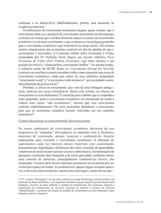continuar a se desenvolver indefinidamente, porém, sem aumentar as
9
exigênciasmateriais.
Os defensores do crescimento econômico alegam, quase sempre, que o
crescimento lento ou a ausência de crescimento acarretarão em desemprego
e miséria em massa, que a melhor forma de reduzir os custos do crescimento
econômico é com mais crescimento, e que os preços e a tecnologia garantirão
que o crescimento econômico seja sustentável no longo prazo. Até mesmo
muitos simpatizantes das economias sustentáveis são da opinião de que o
crescimento é necessário. A Comissão Global sobre Economia e Clima,
comandada por Sir Nicholas Stern, lançou seu recente relatório, Nova
Economia do Clima (New Climate Economy), cujo título destaca a sua
posição favorável a “clima melhor, crescimento melhor”.Ao mesmo tempo,
o relatório anual da OCDE Rumo ao Crescimento (Going for Growth)
continua a aconselhar os países-membros sobre como aumentar suas taxas de
crescimento econômico, ainda que outros de seus relatórios proponham
crescimento verde e “crescimento verde inclusivo”, acrescentando, assim,
10
uma dimensãodejustiçasocial.
Portanto, a crítica ao crescimento, que vem de uma linhagem antiga e
séria, motivou um recuo considerável. Quem está correto, os críticos do
crescimento ou seus defensores? É essencial para o debate que se responda a
estas perguntas: pode o crescimento econômico ser estruturado de modo a
reduzir seus custos “não econômicos”, mesmo que esse crescimento
continue indefinidamente? Ou seria necessário abandonar o crescimento
para que as economias mundiais fossem colocadas em um caminho
sustentável?
�omo���sso��ar�o��r�s��m�nto��o�transumo
Os custos ambientais do crescimento econômico decorrem do uso
progressivo de “transumo” (throughput): os materiais (isto é, biomassa,
materiais de construção, metais, minerais e combustíveis fósseis)
empregados para sustentar o crescimento econômico. A obtenção de
suprimentos cada vez maiores desses materiais vem ocasionando
desmatamento, degradação e destruição dos solos, remoção de quantidades
volumosas de material para acessar recursos subterrâneos, transformação de
paisagens e poluição mais frequente e de maior gravidade, conforme fontes
mais remotas de materiais, principalmente combustíveis fósseis, são
alcançadas. A maior parte desses materiais permanece na economia por um
curtíssimo espaço de tempo: os combustíveis, apenas alguns instantes após o
uso, e diversos outros materiais, mesmo com reciclagem, menos de um ano –
* N.T. o termo “throughput”, de uso mais corrente no campo da biologia, está associado a um
fenômeno de fluxo metabólico – um organismo assimila recursos externos que provêm do meio
ambiente e devolve ao meio ambiente o produto do metabolismo. Em economia, adquiriu o
significado de transposição de recursos (entrada de matéria e energia no sistema,
“metabolização”, e posterior devolução do produto do metabolismo ao meio ambiente). Aqui,
adotamosotermo“transumo”.
O problema do crescimento 41
 