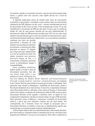 No entanto, quando as economias crescem, é preciso uma dissociação ainda
maior, e, quanto mais elas crescem, mais rápido deverá ser o nível de
dissociação.
A segunda implicação crítica da relação entre taxas de crescimento
econômico e dissociação é considerar o que acontece após um crescimento
substancial do PIB, digamos, de dez vezes – mesmo considerando um nível
de dissociação de dez vezes ou mais. Uma economia que cresça 3% ao ano
multiplicará o crescimento do PIB por dez após 78 anos, que é a média do
tempo de vida de uma pessoa nascida em um país industrializado. O
transumo por dólar do PIB precisará encolher para 10% de seu valor atual
durante esse período para que se evite um aumento no transumo total, o que é
um horizonte bastante ambicioso. Depois disso, se o crescimento econômico
continuar por mais um período
equivalente à duração da vida
humana sem que haja um aumento
de transumo, o transumo por dólar
precisará ser apenas 1% daquilo
que é hoje para que simplesmente
se evite um aumento do total. Em
algum momento esse processo
precisará chegar ao fim, e o
crescimento econômico precisará
cessar, se pretendemos atingir a
sustentabilidade.
Esses exemplos aritméticos
podem ajudar a avaliar o grau de
dissociação necessário, mas não
nos dizem nada sobre o que
poderia ser viável. Felizmente, em
seu livro Making the Modern World: Materials and Dematerialization
(Fazendo o mundo moderno: materiais e desmaterialização, em tradução
livre), Vaclav Smil faz uma tentativa recente para avaliar a viabilidade. Smil
apresenta uma narrativa abrangente e detalhada da dissociação, desde a
Revolução Industrial até os dias de hoje. O autor faz a importante distinção
entre dissociação relativa e absoluta, como outros já fizeram. A dissociação
relativa diz respeito a reduções de transumo por dólar do PIB, ao passo que a
dissociação absoluta ocorre quando o transumo total, ou algum de seus
componentes importantes, declina ao mesmo tempo em que o PIB aumenta.
Smil apresenta várias evidências e numerosos exemplos de dissociação
relativa, e prevê que essa trajetória continue por um bom tempo. Em
contrapartida, ele é bastante cético em relação às projeções para a
dissociação absoluta; no entanto, é nisso que se fundamentam aqueles que
14
sustentamque ocrescimentopodecontinuarindefinidamente.
A dissociação relativa não leva automaticamente à dissociação absoluta,
por vários motivos. O primeiro deles é o paradoxo de Jevons, uma ideia clara
proposta por William S. Jevons em seu estudo de 1865 sobre a indústria do
Minério de bauxita sendo
armazenado no nordeste do
Brasil.
O problema do crescimento 43
 
