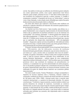 carvão. Sua análise revelou que as melhorias em eficiência geram reduções
nos custos operacionais, porém, esses custos operacionais mais baixos
induzem, quase sempre, aumentos no uso. É uma ideia confusa supor que o
uso econômico de combustível equivale a menor consumo. A verdade é
exatamente o contrário”. O paradoxo de Jevons, ou “efeito rebote”, como às
vezes é hoje chamado, é uma relação muito difundida que explica boa parte
15
dadesconexãoentredissociaçãorelativaeabsoluta.
Os outros dois fatores que explicam a desconexão entre melhoras em
eficiência e reduções absolutas em transumo são aumentos populacionais e
donívelgeraldeconsumo.
Ao concluir seu livro, Smil escreve: “para ressaltar, uma última vez, o
ponto fundamental: essas conquistas impressionantes de desmaterialização
relativa não se traduziram em declínios absolutos no uso de materiais em
escala global”. Ele continua, afirmando: “o abismo global entre aqueles que
têm (aproximadamente 1,5 bilhão de pessoas em 2013) e os que não têm
(mais de 5,5 bilhões nesse mesmo ano) continua tão profundo que, mesmo
que as aspirações dos desprovidos materialmente – 80% da população
mundial – chegassem a apenas um terço do padrão de vida médio prevalente
nos países ricos hoje, o mundo ainda assistiria, por várias gerações futuras, a
16
umacontinuaçãodocrescimentomaterialglobal”.
O mesmo vale para a dissociação global. Em nível nacional, Smil observa
que: “Obviamente, não há indicações recentes de nenhuma
desmaterialização generalizada e substancial, seja em termos absolutos ou...
em termos per capita, mesmo entre as economias mais ricas do mundo”.
Contudo, ele aponta a Alemanha e o Reino Unido como exemplos de países
onde o total de recursos materiais utilizados ficou estabilizado, ou até
mesmo diminuiu ligeiramente..., embora alguns de seus componentes
específicos tenham continuado a crescer. Smil reconhece que esse resultado
promissor talvez seja resultante de mudanças em procedimentos no
comércio, e é exatamente isso que ficou demonstrado em outras pesquisas.
Em vez de produzir qualquer redução real, a transferência do processo fabril
de países industrializados para países em desenvolvimento acarretou uma
realocação do ponto de entrada desses materiais nas economias globais
17
interconectadas.
Em outro estudo recente, Tommy Wiedmann e colegas acompanham a
trajetória de recursos materiais (isto é, biomassa, minerais usados na
construção, combustíveis fósseis e minérios de metal) inseridos no consumo
de 186 países entre 1990 e 2008, e deixam muito clara a conexão entre
comércio internacional e a ausência de dissociação absoluta. Os autores
concluem que: “Conforme a riqueza aumenta, os países tendem a reduzir sua
parcela doméstica de extração de materiais, recorrendo ao comércio
internacional, ao passo que a massa total de consumo material quase sempre
aumenta.Acada aumento de 10% no PIB, a média da PM do país cresce 6%.
PM refere-se à 'pegada material' dos países, o que inclui todos os materiais
utilizados para sustentar seu consumo, não importando onde os materiais
18
sejamobtidos”.
Estado do Mundo 201544
 