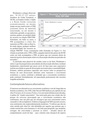 Wiedmann e colegas observam
que: “O EU-27 [27 países-
membros da União Europeia], a
OCDE, os Estados Unidos, o Japão
e o Reino Unido cresceram
economicamente, ao mesmo
tempo em que mantiveram o CDM
[consumo direto de material]
estacionado, ou até mesmo o
reduziram, gerando, ao que parece,
enormes ganhos em produtividade
de recursos na relação PIB/CDM.
Entretanto, em todos os casos, a
PM acompanhou o ritmo dos
aumentos no PIB, e não se observa,
de modo algum, qualquer melhora
na produtividade dos recursos na
relação PIB/PM. Essas constatações estão ilustradas na Figura 3-1. Em
relação ao período entre 1990 e 2008, a pegada material dos países da OCDE
como um todo acompanhou o PIB, ao passo que seu consumo direto de
material mostrou dissociação relativa (e dissociação absoluta em períodos de
19
recessão).
A conclusão mais plausível de estudos como os de Smil, Wiedmann e
outros é que há pouquíssimos precedentes de dissociação absoluta e nenhum
fundamento experimental que possa servir de base para uma expectativa
realista em relação ao grau de dissociação necessário para a sustentabilidade.
Portanto, embora possamos especular sem receios sobre as perspectivas
futuras de uma dissociação absoluta entre transumo e crescimento
econômico, e, assim, continuar a defender que o crescimento econômico
pode continuar ilimitadamente, tal especulação praticamente não encontra
respaldo nahistória.
�onte��lan�o���t�ros�alternativos
O interesse em alternativas ao crescimento econômico vem de longa data na
história econômica. Em 1848, John Stewart Mill dedicou um capítulo de sua
obra Princípios de Economia Política, livro de muita influência por décadas,
à análise do “estado estacionário”. Sua motivação para esse estudo não foi
porque ele estivesse preocupado que o crescimento econômico não
continuasse, mas sim pelo que ele enxergava que esse crescimento estava
causando à vida na Inglaterra. Embora a linguagem de Mill seja mais arcaica,
seus sentimentos são surpreendentemente modernos. “Confesso que não me
sinto atraído pelo ideal de vida defendido por aqueles que pensam que o
estado normal dos seres humanos é o de lutar para progredir; que atropelar,
esmagar, dar cotoveladas e pisotear os outros – atitudes típicas do
comportamento social de hoje – seja o destino mais desejável da espécie
�i��ra��������isso�ia��o���a��e�a�a��aterial�e���a�ses��a
���������������
Fonte: Wiedmann e outros.
PIB
Valordoíndice(1991=0)
Pegada material
Consumo direto de material
O problema do crescimento 45
 