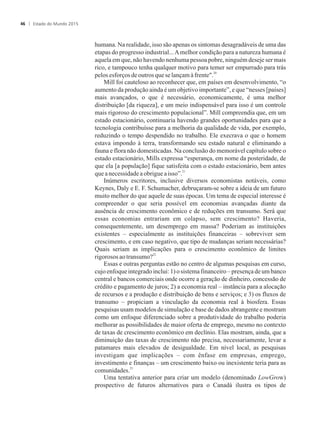 humana. Na realidade, isso são apenas os sintomas desagradáveis de uma das
etapas do progresso industrial...Amelhor condição para a natureza humana é
aquela em que, não havendo nenhuma pessoa pobre, ninguém deseje ser mais
rico, e tampouco tenha qualquer motivo para temer ser empurrado para trás
20
pelosesforços deoutrosquese lançamàfrente.
Mill foi cauteloso ao reconhecer que, em países em desenvolvimento, “o
aumento da produção ainda é um objetivo importante”, e que “nesses [países]
mais avançados, o que é necessário, economicamente, é uma melhor
distribuição [da riqueza], e um meio indispensável para isso é um controle
mais rigoroso do crescimento populacional”. Mill compreendia que, em um
estado estacionário, continuaria havendo grandes oportunidades para que a
tecnologia contribuísse para a melhoria da qualidade de vida, por exemplo,
reduzindo o tempo despendido no trabalho. Ele execrava o que o homem
estava impondo à terra, transformando seu estado natural e eliminando a
fauna e flora não domesticadas. Na conclusão do memorável capítulo sobre o
estado estacionário, Mills expressa “esperança, em nome da posteridade, de
que ela [a população] fique satisfeita com o estado estacionário, bem antes
21
queanecessidadeaobrigueaisso”.
Inúmeros escritores, inclusive diversos economistas notáveis, como
Keynes, Daly e E. F. Schumacher, debruçaram-se sobre a ideia de um futuro
muito melhor do que aquele de suas épocas. Um tema de especial interesse é
compreender o que seria possível em economias avançadas diante da
ausência de crescimento econômico e de reduções em transumo. Será que
essas economias entrariam em colapso, sem crescimento? Haveria,
consequentemente, um desemprego em massa? Poderiam as instituições
existentes – especialmente as instituições financeiras – sobreviver sem
crescimento, e em caso negativo, que tipo de mudanças seriam necessárias?
Quais seriam as implicações para o crescimento econômico de limites
22
rigorososaotransumo?
Essas e outras perguntas estão no centro de algumas pesquisas em curso,
cujo enfoque integrado inclui: 1) o sistema financeiro – presença de um banco
central e bancos comerciais onde ocorre a geração de dinheiro, concessão de
crédito e pagamento de juros; 2) a economia real – instância para a alocação
de recursos e a produção e distribuição de bens e serviços; e 3) os fluxos de
transumo – propiciam a vinculação da economia real à biosfera. Essas
pesquisas usam modelos de simulação e base de dados abrangente e mostram
como um enfoque diferenciado sobre a produtividade do trabalho poderia
melhorar as possibilidades de maior oferta de emprego, mesmo no contexto
de taxas de crescimento econômico em declínio. Elas mostram, ainda, que a
diminuição das taxas de crescimento não precisa, necessariamente, levar a
patamares mais elevados de desigualdade. Em nível local, as pesquisas
investigam que implicações – com ênfase em empresas, emprego,
investimento e finanças – um crescimento baixo ou inexistente teria para as
23
comunidades.
Uma tentativa anterior para criar um modelo (denominado LowGrow)
prospectivo de futuros alternativos para o Canadá ilustra os tipos de
Estado do Mundo 201546
 