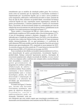 entendimento que os modelos de simulação podem gerar. No LowGrow,
assim como na economia que ele representa, o crescimento econômico é
impulsionado por: investimento líquido, que se soma a ativos produtivos
como maquinaria, edificações e infraestrutura de todos os tipos; aumento da
força de mão de obra; aumentos em produtividade; crescimento da balança
comercial líquida (ou seja, exportações menos importações); aumento de
gastos governamentais; e aumento populacional. Cenários de crescimento
baixo, inexistente e de decrescimento podem ser contemplados por meio da
redução dastaxas deaumentoemcadaumdessesfatores,isoladamenteouem
24
conjunto.Umcenáriopromissorémostradona Figura3-2.
Nesse cenário, o crescimento do PIB per capita arrefece até chegar à
estabilização completa em 2030, quando então a taxa de desemprego é 4,7%.
A taxa de desemprego continua a diminuir, chegando a 4% em 2035 –
indicador que o Canadá não registra há 50 anos. Em 2020, o nível de pobreza,
de acordo com o índice das Nações Unidas, declina de 10,7 para um patamar
inédito internacionalmente, 4,9, no qual permanece, e o coeficiente de
endividamento/PIB (uma medida usual do desempenho fiscal dos governos)
diminui para aproximadamente 30%, mantendo-se nesse patamar até 2035.
As emissões de gases de efeito estufa são 31% mais baixas no início de 2035
do queeramem2005,e41%inferioresaoseu auge,em 2010.
Esses resultados já são obtidos no [modelo macroeconômico] LowGrow,
com desaceleração de gastos governamentais, investimento líquido e
produtividade, balança comercial ligeiramente positiva, interrupção do
crescimento populacional, redução na jornada de trabalho, revenue-neutral
carbon tax (imposto sobre o carbono sem variação sobre a receita tributária
total arrecadada), e aumento de
gastos governamentais em
programas de combate à pobreza,
alfabetização de adultos e
assistência médica. Nesse cenário,
continuaria a haver inúmeras
oportunidades para o avanço
tecnológico, porém, ele seria
direcionado à diminuição de
transumo e se afastaria das
atividades que desestruturam a
sustentabilidade.
O cenário na Figura 3-2 mostra
que, mesmo não havendo
crescimento econômico, uma
gama de objetivos desejáveis
e c o n ô m i c a , s o c i a l e
a m b i e n t a l m e n t e p o d e s e r
alcançada. Entretanto, seria um
erro interpretar que esse cenário sugere que crescimento econômico zero,
mensurado convencionalmente como aumento real do PIB, deve se tornar um
Fonte: Victor
ValordoÍndice(2005=100)
PIB per capita
Emissões de gases
de efeito estufa
Pobreza
Desemprego
Coeficiente de
Endividamento/PIB
O problema do crescimento 47
 