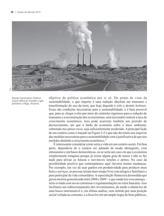 objetivo da política econômica por si só. Do ponto de vista da
sustentabilidade, o que importa é uma redução absoluta em transumo e
transformação do uso da terra, que hoje degrada o solo e destrói habitats.
Essas são condições necessárias para a sustentabilidade, e é bem possível
que, para se chegar a elas por meio de controles rigorosos para a redução do
transumo e a reconstrução dos ecossistemas, será necessário reduzir a taxa de
crescimento econômico. Isso pode acarretar também um período de
decrescimento, até que o fardo da economia sobre o meio ambiente,
sobretudo nos países ricos, seja suficientemente moderado. A principal lição
de um cenário como o traçado na Figura 3-2 é que não devemos nos esquivar
das medidas necessárias para a sustentabilidade com a justificativa de que tais
25
medidasabalarãoocrescimentoeconômico.
É interessante considerar como seria a vida em um cenário assim. Em boa
parte, dependeria de o cenário ser adotado de modo abrangente, com
entusiasmo e em bases democráticas, ou se seria um caso em que a economia
simplesmente estagnou porque já existe algum grau de temor e não se faz
nada para aliviar as futuras e inevitáveis tensões e atritos. No caso da
possibilidade positiva que contemplamos aqui, haveria muitas mudanças.
Por exemplo, em vez de usar ganhos em produtividade para produzir mais
bens e serviços, as pessoas teriam mais tempo livre com amigos e familiares e
para participar da vida comunitária.Aespeculação financeira desmedida que
gerou miséria generalizada entre 2008 e 2009 – e que ainda traz essa ameaça –
seria evitada com novas estruturas e regulamentações no setor bancário. Isso
facilitaria um redirecionamento dos investimentos, de modo a afastá-los de
uma busca interminável e, em última análise, sem sentido por uma posição
social voltada ao consumo, e a focá-los em um amplo leque de bens públicos,
Navajo Generation Station
[usina elétrica] movida a gás,
próxima a Page, Arizona.
Estado do Mundo 201548
 