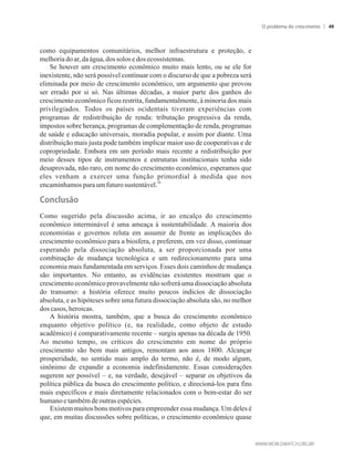 como equipamentos comunitários, melhor infraestrutura e proteção, e
melhoriadoar,da água,dossolos edosecossistemas.
Se houver um crescimento econômico muito mais lento, ou se ele for
inexistente, não será possível continuar com o discurso de que a pobreza será
eliminada por meio de crescimento econômico, um argumento que provou
ser errado por si só. Nas últimas décadas, a maior parte dos ganhos do
crescimento econômico ficou restrita, fundamentalmente, à minoria dos mais
privilegiados. Todos os países ocidentais tiveram experiências com
programas de redistribuição de renda: tributação progressiva da renda,
impostos sobre herança, programas de complementação de renda, programas
de saúde e educação universais, moradia popular, e assim por diante. Uma
distribuição mais justa pode também implicar maior uso de cooperativas e de
copropriedade. Embora em um período mais recente a redistribuição por
meio desses tipos de instrumentos e estruturas institucionais tenha sido
desaprovada, não raro, em nome do crescimento econômico, esperamos que
eles venham a exercer uma função primordial à medida que nos
26
encaminhamosparaum futurosustentável.
Conclusão
Como sugerido pela discussão acima, ir ao encalço do crescimento
econômico interminável é uma ameaça à sustentabilidade. A maioria dos
economistas e governos reluta em assumir de frente as implicações do
crescimento econômico para a biosfera, e preferem, em vez disso, continuar
esperando pela dissociação absoluta, a ser proporcionada por uma
combinação de mudança tecnológica e um redirecionamento para uma
economia mais fundamentada em serviços. Esses dois caminhos de mudança
são importantes. No entanto, as evidências existentes mostram que o
crescimento econômico provavelmente não sofrerá uma dissociação absoluta
do transumo: a história oferece muito poucos indícios de dissociação
absoluta, e as hipóteses sobre uma futura dissociação absoluta são, no melhor
dos casos,heroicas.
A história mostra, também, que a busca do crescimento econômico
enquanto objetivo político (e, na realidade, como objeto de estudo
acadêmico) é comparativamente recente – surgiu apenas na década de 1950.
Ao mesmo tempo, os críticos do crescimento em nome do próprio
crescimento são bem mais antigos, remontam aos anos 1800. Alcançar
prosperidade, no sentido mais amplo do termo, não é, de modo algum,
sinônimo de expandir a economia indefinidamente. Essas considerações
sugerem ser possível – e, na verdade, desejável – separar os objetivos da
política pública da busca do crescimento político, e direcioná-los para fins
mais específicos e mais diretamente relacionados com o bem-estar do ser
humanoe tambémdeoutrasespécies.
Existem muitos bons motivos para empreender essa mudança. Um deles é
que, em muitas discussões sobre políticas, o crescimento econômico quase
O problema do crescimento 49
 