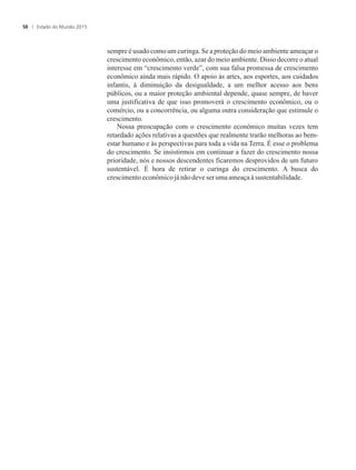sempre é usado como um curinga. Se a proteção do meio ambiente ameaçar o
crescimento econômico, então, azar do meio ambiente. Disso decorre o atual
interesse em “crescimento verde”, com sua falsa promessa de crescimento
econômico ainda mais rápido. O apoio às artes, aos esportes, aos cuidados
infantis, à diminuição da desigualdade, a um melhor acesso aos bens
públicos, ou a maior proteção ambiental depende, quase sempre, de haver
uma justificativa de que isso promoverá o crescimento econômico, ou o
comércio, ou a concorrência, ou alguma outra consideração que estimule o
crescimento.
Nossa preocupação com o crescimento econômico muitas vezes tem
retardado ações relativas a questões que realmente trarão melhoras ao bem-
estar humano e às perspectivas para toda a vida na Terra. É esse o problema
do crescimento. Se insistirmos em continuar a fazer do crescimento nossa
prioridade, nós e nossos descendentes ficaremos desprovidos de um futuro
sustentável. É hora de retirar o curinga do crescimento. A busca do
crescimentoeconômicojá nãodeveser umaameaçaà sustentabilidade.
Estado do Mundo 201550
 