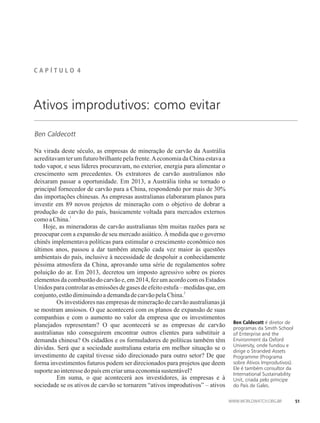 C A P Í T U L �� 4
Ben Caldecott
Ativos improdutivos: como evitar
Na virada deste século, as empresas de mineração de carvão da Austrália
acreditavam ter um futuro brilhante pela frente.Aeconomia da China estava a
todo vapor, e seus líderes procuravam, no exterior, energia para alimentar o
crescimento sem precedentes. Os extratores de carvão australianos não
deixaram passar a oportunidade. Em 2013, a Austrália tinha se tornado o
principal fornecedor de carvão para a China, respondendo por mais de 30%
das importações chinesas. As empresas australianas elaboraram planos para
investir em 89 novos projetos de mineração com o objetivo de dobrar a
produção de carvão do país, basicamente voltada para mercados externos
1
comoaChina.
Hoje, as mineradoras de carvão australianas têm muitas razões para se
preocupar com a expansão de seu mercado asiático. À medida que o governo
chinês implementava políticas para estimular o crescimento econômico nos
últimos anos, passou a dar também atenção cada vez maior às questões
ambientais do país, inclusive à necessidade de despoluir a conhecidamente
péssima atmosfera da China, aprovando uma série de regulamentos sobre
poluição do ar. Em 2013, decretou um imposto agressivo sobre os piores
elementos da combustão do carvão e, em 2014, fez um acordo com os Estados
Unidos para controlar as emissões de gases de efeito estufa – medidas que, em
2
conjunto,estãodiminuindoademandadecarvãopelaChina.
� Os investidores nas empresas de mineração de carvão australianas já
se mostram ansiosos. O que acontecerá com os planos de expansão de suas
companhias e com o aumento no valor da empresa que os investimentos
planejados representam? O que acontecerá se as empresas de carvão
australianas não conseguirem encontrar outros clientes para substituir a
demanda chinesa? Os cidadãos e os formuladores de políticas também têm
dúvidas. Será que a sociedade australiana estaria em melhor situação se o
investimento de capital tivesse sido direcionado para outro setor? De que
forma investimentos futuros podem ser direcionados para projetos que deem
suporteaointeressedopaísemcriarumaeconomiasustentável?
� Em suma, o que acontecerá aos investidores, às empresas e à
sociedade se os ativos de carvão se tornarem “ativos improdutivos” – ativos
Ben Caldecott é diretor de
programas da Smith School
of Enterprise and the
Environment da Oxford
University, onde fundou e
dirige o Stranded Assets
Programme (Programa
sobre Ativos Improdutivos).
Ele é também consultor da
International Sustainability
Unit, criada pelo príncipe
do País de Gales.
51
 