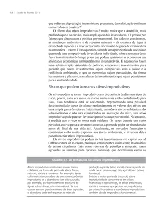 que sofreram depreciação imprevista ou prematura, desvalorização ou foram
3
convertidosempassivos?
O dilema dos ativos improdutivos é muito maior que a Austrália, mais
profundo que o do carvão, mais amplo que o dos investidores, e é gerado por
fatores que ultrapassam a política governamental. Em todos os continentes,
as mudanças ambientais e de recursos naturais – da escassez de água à
extinção de espécies e a níveis crescentes de emissão de gases de efeito estufa
na atmosfera – trazem à tona questões, tanto de uma perspectiva da sociedade
quanto de uma perspectiva de investidores individuais, sobre a sensatez de se
fazer investimentos de longo prazo que podem aprisionar as economias em
atividades econômicas ambientalmente insustentáveis. É necessário haver
uma administração visionária de políticas, empresas e investimentos para
garantir que novos investimentos sejam compatíveis com a saúde e a
resiliência ambientais, e que as economias sejam persuadidas, de forma
harmoniosa e eficiente, a se afastar de investimentos que sejam perniciosos
paraasustentabilidade.
�is�os��u��pod�m�tor��r�os��tivos�improdutivos
Os ativos podem se tornar improdutivos em decorrência de diversos tipos de
risco, porém, cada vez mais, os riscos ambientais estão contribuindo para
isso. Essa tendência está se acelerando, representando uma possível
descontinuidade capaz de alterar profundamente os valores dos ativos em
uma ampla gama de setores. Inicialmente, quando os riscos ambientais são
subvalorizados e não são considerados na avaliação do ativo, um ativo
improdutivo pode parecer favorável para o balanço patrimonial. No entanto,
à medida que o risco se torna mais evidente (às vezes durante um curto
período), o ativo passa a ser menos atrativo, a ponto de poder ser abandonado
antes do final de sua vida útil. Atualmente, os mercados financeiro e
econômico estão muito expostos aos riscos ambientais, e diversos deles
poderiamcriarativosimprodutivos.
Os ativos improdutivos podem incluir investimentos em capital social
(infraestrutura de extração, produção e transporte), assim como inventários
de ativos circulantes (tais como reservas de petróleo e minerais, terras
agrícolas ou insumos para recursos naturais), que determinam como as
�u�dro�������s�t��t��u�os�dos��tivos�improdutivos
Ativos improdutivos costumam causar danos
colaterais, na forma de perda de ativos físicos,
naturais, sociais e humanos. Por exemplo, terras
cultiváveis abandonadas são um ativo econômico
improdutivo se o abandono tiver sido causado,
por exemplo, por bombeamento excessivo de
águas subterrâneas, um ativo natural. Se isso
ocorrer em um grande número de áreas agrícolas,
o abandono pode enfraquecer as redes de
produção agrícola (ativo social) e levar à perda de
renda ou ao desemprego dos agricultores (ativos
humanos).
Embora a maior parte da discussão sobre
improdutividade concentre-se em ativos
financeiros e econômicos, os ativos ambientais,
sociais e humanos que podem ser prejudicados
por ativos financeiros e econômicos improdutivos
também são de importância fundamental.
Estado do Mundo 201552
 