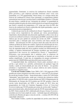 gigatoneladas. Entretanto, as reservas de combustíveis fósseis mantidas
pelos governos e por empresas privadas totalizam cinco vezes essa
quantidade, ou 2.795 gigatoneladas. Dessa forma, se o estoque inteiro das
reservas de combustíveis fósseis fosse queimado, as temperaturas globais
aumentariam mais do que é aceitável para a estabilidade climática. Colocado
de outra forma, a adoção de um “orçamento de carbono” (a quantidade de
emissões globais de gases do efeito estufa toleráveis ao longo de um período)
o
que limite o aumento da temperatura a 2 C exige que cerca de 80% das
reservas de combustíveis fósseis conhecidas não sejam queimadas, o que as
6
converteriaemativos improdutivos.
A ideia de que reservas de combustíveis fósseis “inqueimáveis” possam
se tornar ativos improdutivos foi adotada por várias personalidades
importantes, desencadeando uma discussão significativa sobre o risco de se
investir em combustíveis fósseis. Uma pesquisa do HBSC concluída em 2012
indicou que um pico global do consumo de carvão em 2020 – condição
necessária para a transição para uma economia com baixa emissão de
carbono – desvalorizaria em 44% os preços atuais das ações dos ativos de
carbono na Bolsa de Valores de Londres. Agências de classificação de risco,
como a Standard  Poor's, passaram a demonstrar preocupação de que o
risco de improdutividade dos ativos pudesse resultar em rebaixamentos de
crédito. A Agência Internacional de Energia reconhece que uma parcela
significativa das reservas de combustíveis fósseis é “inqueimável”.
Entretanto, essa preocupação não é unânime entre as empresas de
combustíveis fósseis, que alegam que as conclusões se baseiam em uma
análise simplificada. A cada ano, as companhias de energia continuam a
7
gastarmaisdeUS$600bilhõesparadescobrirmaisrecursos fósseis.
A improdutividade dos combustíveis fósseis pode acontecer com o
carvão, o gás natural ou o petróleo, praticamente em qualquer lugar do
mundo, e pode ser desencadeada por uma série de fatores – de questões
climáticas a regulamentos sobre os preços relativos de outros recursos.
Considereosseguintes casos:
Carvão nos Estados Unidos. Entre 2009 e 2013, 20,8 gigawatts (GW)
gerados por usinas energéticas movidas a carvão – cerca de 6,2% do estoque
de carvão dos Estados Unidos – foram desativados, e outros 30,7 GW foram
“planejados” para desativação, sendo que a maioria das estimativas indica
que outros 25-100 GW terão o mesmo destino até 2020. O Departamento de
Informações de Energia dos EUA projeta que 60 GW gerados à base de
carvão serão desativados até 2020, e um estudo de 2013 feito por
pesquisadores da União de Cientistas Engajados (Union of Concerned
Scientists) indica que 59 GW geradas por usinas de carvão estão “maduros”
para serem desativados, além da desativação de 28 GW anunciada para antes
de 2025. Outro estudo de 2013, elaborado pela Synapse Energy Economics,
considera um nível mais amplo de custos – incluindo água de resfriamento,
controles de efluentes de água e cinza de carvão – e estima 228-295 GW de
8
capacidadevulnerável.
Nos Estados Unidos, a perda da capacidade do carvão como fonte de
Ativos improdutivos: como evitar 55
 