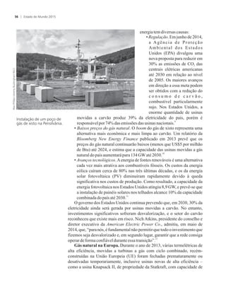 energia temdiversas causas:
• Regulação. Em junho de 2014,
a Agência de Proteção
Ambiental dos Estados
Unidos (EPA) divulgou uma
nova proposta para reduzir em
30% as emissões de CO das2
centrais elétricas americanas
até 2030 em relação ao nível
de 2005. Os maiores avanços
em direção a essa meta podem
ser obtidos com a redução do
c o n s u m o d e c a r v ã o ,
combustível particularmente
sujo. Nos Estados Unidos, a
enorme quantidade de usinas
movidas a carvão produz 39% da eletricidade do país, porém é
9
responsávelpor74%das emissões das usinas nacionais.
• Baixos preços do gás natural. O boom do gás de xisto representa uma
alternativa mais econômica e mais limpa ao carvão. Um relatório da
Bloomberg New Energy Finance publicado em 2013 prevê que os
preços do gás natural continuarão baixos (menos que US$5 por milhão
de Btu) até 2024, e estima que a capacidade das usinas movidas a gás
10
naturaldopaís aumentarápara134GWaté2030.
• Avanços tecnológicos.Aenergia de fontes renováveis é uma alternativa
cada vez mais atrativa aos combustíveis fósseis. Os custos da energia
eólica caíram cerca de 80% nas três últimas décadas, e os da energia
solar fotovoltaica (PV) diminuíram rapidamente devido à queda
significativa nos custos de produção. Como resultado, a capacidade da
energia fotovoltaica nos Estados Unidos atingiu 8,9 GW, e prevê-se que
a instalação de painéis solares nos telhados alcance 10% da capacidade
11
combinadadopaísaté2030.
O governo dos Estados Unidos continua prevendo que, em 2030, 30% da
eletricidade ainda será gerada por usinas movidas a carvão. No entanto,
investimentos significativos sofreram desvalorização, e o setor do carvão
reconheceu que existe mais em risco. Nich Atkins, presidente do conselho e
diretor executivo da American Electric Power Co., admitiu, em maio de
2014, que, “para nós, é fundamental não permitir que todo o investimento que
fizemos seja desvalorizado e, em segundo lugar, garantir que a rede consiga
12
operardeformaconfiávelduranteessa transição”.
Gás natural na Europa. Durante o ano de 2013, várias termelétricas de
alta eficiência, movidas a turbinas a gás com ciclo combinado, recém-
construídas na União Europeia (UE) foram fechadas prematuramente ou
desativadas temporariamente, inclusive usinas novas de alta eficiência –
como a usina Knapsack II, de propriedade da Statkraft, com capacidade de
Instalação de um poço de
gás de xisto na Pensilvânia.
Estado do Mundo 201556
 