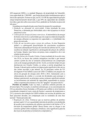 430 megawatt (MW), e a unidade Magnum, de propriedade da Vattenfall,
com capacidade de 1.300 MW– que foram desativadas imediatamente após o
início das operações. Estima-se que, na UE, 51 GWda capacidade de geração
esteja temporariamente desativada, e que 60% da capacidade das unidades
movidas a gás não cubra seus custos fixos, podendo ser fechadas no prazo de
13
trêsanos.
Amudançanasituaçãodo gáscomofontedeenergia foicausadapor:
• Redução na demanda de eletricidade. Como resultado da crise
financeira, a demanda por eletricidade caiu e não recuperou os níveis
anterioresàcrise.
• Utilização de energia de fontes renováveis. A intermitência da energia
de fontes renováveis e a prioridade que ela ocupa na ordem de despacho
de energia afetaram os requisitos de capacidade e a volatilidade dos
preços domercado.
• Falta de um incentivo para o preço do carbono. A crise financeira
global e a subsequente desaceleração do crescimento econômico
reduziram a demanda por licenças de emissão de carbono na UE, o que
resultou na redução significativa e prolongada dos preços do carbono
na Europa. Quanto mais baixo seu preço, mais competitivo ele é em
relaçãoao gásnatural.
• Carvão barato dos Estados Unidos. Como resultado do boom do xisto
nos EUA, os lucros das centrais energéticas movidas a gás natural
caíram a ponto de elas se tornarem antieconômicas em comparação
com as de energia gerada pelo carvão.Assim, ao mesmo tempo em que
declinavam nos Estados Unidos, as usinas a carvão progrediam na
Europa.Adesativação resultou em depreciação significativa dos ativos
das usinas movidas a gás natural. As 16 principais usinas da UE
divulgaram €14,6 bilhões (cerca de US$17,5 bilhões) em prejuízo de
ativos de geração de energia entre 2010 e 2012. Juntamente com o
rebaixamento do crédito e a revisão de dividendos para proteger o
balanço patrimonial, as principais usinas cortaram significativamente
os investimentos em aumento de capacidade, aumentando os receios
14
sobreasegurançadosistemaeoriscode“apagões”nospaíses daUE.
Petróleo no mundo. Cada vez mais, o petróleo enfrenta pressões de
diversos tipos. Por exemplo, os analistas estimam que, se as concentrações de
CO na atmosfera forem limitadas a 450 partes por milhão (o nível máximo2
considerado compatível com a meta de limitar o aumento da temperatura a
2°C), ocorreria uma redução de US$28 trilhões em receitas do petróleo nas
duas próximas décadas, em comparação com os resultados de uma fase
15
normal. Outraspressões são:
• Regulação do clima. Estima-se que as reservas globais de petróleo
possam suprir 1,8 vez a quantidade máxima de petróleo a ser produzida
o
de acordo com o orçamento de carbono cuja meta é a de limitar a 2 C a
elevação da temperatura global. Dessa forma, caso se chegue a um
consenso global sobre mudanças climáticas, uma significativa parcela
16
dasreservasde petróleosetornaráativoimprodutivo.
Ativos improdutivos: como evitar 57
 