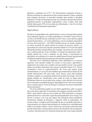 22
diminuiu a produção em 8,7%. Os fornecimentos reduzidos levaram a
Rússia a restringir as exportações de trigo, mesmo quando a China, castigada
pela estiagem, procurou os mercados mundiais para atender à demanda
doméstica. O salto na demanda por trigo nos mercados internacionais afetou
significativamente os principais importadores, como o Egito, onde uma
família típica gasta 38% de sua renda em alimentação, e isso foi um fator
23
contribuinteda inquietaçãonaquelepaís.
Agricultura
Devido à sua dependência do capital natural, os ativos da agricultura podem
estar altamente sujeitos a se tornar improdutivos. O estudo Capital Natural
em Risco da TEEB/Trucost, realizado em 2013, fixa o custo total do capital
natural da agricultura – os “custos ambientais e sociais resultantes da perda de
serviços do ecossistema” – em US$2,4 trilhões por ano. O estudo comparou
os custos da perda de capital natural às receitas de diversos setores, e a
agricultura foi o setor mais exposto (consultar Tabela 4-2). O custo do capital
natural da pecuária e da agricultura, por exemplo, é mais que sete vezes maior
que a renda gerada por essas atividades. O impacto da agricultura sobre o
capital natural traz à tona a questão: de que forma o investimento na
agricultura seria afetado se os custos do capital natural fossem incorporados
24
aos balançospatrimoniaisdeempresas relacionadasàagricultura?
Diversos riscos ambientais poderiam tornar improdutivos os recursos
agrícolas. Uma maneira simples de avaliar os riscos para a agricultura é
organizá-los de acordo com a rapidez com que podem ocorrer e por quanto
tempo eles podem representar uma ameaça (consultar Figura 4-1). Fatores
econômicos, como as regulamentações, são riscos que podem surgir
repentinamente, às vezes por uma mudança governamental ou adoção de um
acordo internacional. Por outro lado, riscos físicos, como uma mudança
climática, tendem a se manifestar durante um período mais longo. Os riscos
podem também ser classificados como sendo de curto ou longo prazo.
Problemas clássicos envolvendo bens comuns, como declínio dos serviços
dos ecossistemas, qualidade da água e degradação da terra são riscos de longo
prazo, ao passo que os riscos de doenças e mudanças nos preços do petróleo
25
sãode curtoprazo.
Os riscos ambientais podem ter um efeito significativo sobre os preços
das commodities agrícolas. NaAustrália, três estiagens ocorridas entre 2001 e
2007 e uma onda de calor na Ásia Central em 2010 reduziram os estoques
globais de diversas commodities agrícolas (principalmente arroz e trigo); isso
elevou os preços e fez com que alguns dos principais países produtores
instituíssem medidas de bloqueios e impostos sobre as exportações. Ao
mesmo tempo, a exigência governamental de que as atividades agrícolas se
concentrassem em culturas para produção de combustíveis, principalmente
milho, nos Estados Unidos, e óleos comestíveis, na Europa, colocaram mais
pressão ainda sobre o fornecimento e preços dos alimentos. Por conseguinte,
os preços internacionais dos alimentos passaram pelo mais longo aumento
Estado do Mundo 201560
 