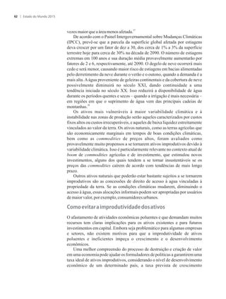 27
vezes maiorqueaáreamenosafetada.
De acordo com o Painel Intergovernamental sobre Mudanças Climáticas
(IPCC), prevê-se que a parcela da superfície global afetada por estiagens
deva crescer por um fator de dez a 30, dos cerca de 1% a 3% da superfície
terrestre hoje para cerca de 30% na década de 2090. O número de estiagens
extremas em 100 anos e sua duração média provavelmente aumentarão por
fatores de 2 e 6, respectivamente, até 2090. O degelo de neve ocorrerá mais
cedo e será menor, causando maior risco de estiagens em bacias alimentadas
pelo derretimento da neve durante o verão e o outono, quando a demanda é a
mais alta.Aágua proveniente de geleiras continentais e da cobertura de neve
possivelmente diminuirá no século XXI, dando continuidade a uma
tendência iniciada no século XX. Isso reduzirá a disponibilidade de água
durante os períodos quentes e secos – quando a irrigação é mais necessária –
em regiões em que o suprimento de água vem das principais cadeias de
28
montanhas.
Os ativos mais vulneráveis à maior variabilidade climática e à
instabilidade nas zonas de produção serão aqueles caracterizados por custos
fixos altos ou custos irrecuperáveis, e aqueles de baixa liquidez estreitamente
vinculados ao valor da terra. Os ativos naturais, como as terras agrícolas que
são economicamente marginais em tempos de boas condições climáticas,
bem como as commodities de preços altos, foram avaliados como
provavelmente muito propensos a se tornarem ativos improdutivos devido à
variabilidade climática. Isso é particularmente relevante no contexto atual de
boom de commodities agrícolas e de investimento, que estimulou novos
investimentos, alguns dos quais tendem a se tornar insustentáveis se os
preços das commodities caírem de acordo com tendências de mais longo
prazo.
Outros ativos naturais que poderão estar bastante sujeitos a se tornarem
improdutivos são as concessões de direito de acesso à agua vinculadas à
propriedade da terra. Se as condições climáticas mudarem, diminuindo o
acesso à água, essas alocações informais podem ser apropriadas por usuários
demaiorvalor,porexemplo,consumidoresurbanos.
�o�o��vita��a�i���o��tivi�a����os�ativos
O afastamento de atividades econômicas poluentes e que demandam muitos
recursos tem claras implicações para os ativos existentes e para futuros
investimentos em capital. Embora seja problemático para algumas empresas
e setores, não existem motivos para que a improdutividade de ativos
poluentes e ineficientes impeça o crescimento e o desenvolvimento
econômicos.
Uma melhor compreensão do processo de destruição e criação de valor
em uma economia pode ajudar os formuladores de políticas a garantirem uma
taxa ideal de ativos improdutivos, considerando o nível de desenvolvimento
econômico de um determinado país, a taxa prevista de crescimento
Estado do Mundo 201562
 