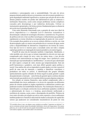 econômico e preocupações com a sustentabilidade. Um giro de ativos
pequeno demais poderia deixar as economias com ativos pouco produtivos e
gerar degradação ambiental significativa, ao passo que um giro de ativos alto
demais poderia resultar em perdas não administráveis para as empresas e
instituições financeiras, assim como ensejar problemas sociais complexos
causados pelo desemprego e por indústrias deslocadas. Utilizar os
instrumentos apropriados e de forma correta é fundamental para se afastar de
29
ativosde risco(consultarQuadro4-3).
Uma outra dimensão relacionada com a garantia de uma taxa ideal de
ativos improdutivos é o chamado lock-in (barreiras sistemáticas à
disseminação e adoção de tecnologias eficientes e sustentáveis). Os gestores
de políticas devem evitar escolher tecnologias e infraestrutura que poderiam
rapidamente se tornar obsoletas ou inapropriadas do ponto de vista social.*
Um exemplo disso poderia ser as novas centrais elétricas a carvão, em vista
da preocupação cada vez maior com poluição do ar e escassez de água, assim
como a disponibilidade de alternativas competitivas em termos de custos.
Esse tipo de lock-in é oneroso para a sociedade como um todo e empata
capitalquepoderiaserempregadodemaneiraprodutivaem outroslugares.
O perfil de uma rota de transição também é importante. Idealmente, o
valor perdido com ativos que se tornam improdutivos deveria ser mais que
compensado pela criação de novo valor em outras áreas, e isso deveria
acontecer sem intercorrências ao longo do tempo. Isso é preferível a uma
transição que seja tumultuada ou “problemática”, ou uma em que a destruição
de valor supere a criação de valor, mesmo que temporariamente. Sem um
perfil harmonioso e gradativo, será mais difícil garantir apoio político e
social. Uma análise dos ativos improdutivos pode ajudar a revelar o possível
perfil de uma rota de transição, e também a identificar vencedores e
perdedores em todos os setores. A identificação dos grupos afetados
(particularmente aqueles afetados de forma negativa) pode garantir a ajuda
desejada durante a transição – outra forma de garantir apoio contínuo durante
umatransiçãoquepoderiaenvolverperdasdolorosasparaalgumasempresas.
Em relação ao sistema financeiro, uma melhor compreensão sobre a
materialidade dos riscos ambientais e os níveis de exposição em diferentes
partes do sistema ajudará os órgãos regulatórios a administrar cenários que
poderiam resultar em instabilidade financeira. Nas instituições financeiras, a
identificação e a avaliação correta dos riscos ambientais ajudarão a melhorar
a administração de riscos e o hedging, possivelmente melhorando a
resiliência do sistema, assim como o desempenho do portfólio. Prêmios de
risco mais elevados em relação aos ativos mais expostos a riscos ambientais
também podem ter o benefício adicional de mudar as alocações de capital dos
setores que pudessem ser considerados insustentáveis do ponto de vista
*O corolário disso é que, em alguns casos, poderia ser melhor “espremer ao máximo” os
ativos existentes até que sejam encontrados substitutos viáveis de longo prazo. Em outras
palavras, em vez de investir em uma opção intermediária que talvez precise ser substituída
comrelativarapidez,seriamelhoradiaroinvestimento.
Ativos improdutivos: como evitar 63
 