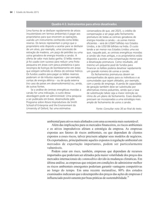 ambientalparaativosmaisalinhadoscom umaeconomiamais sustentável.
Além das implicações para os mercados financeiros, os riscos ambientais
e os ativos improdutivos afetam a estratégia da empresa. As empresas
expostas aos fatores de riscos ambientais, ou que dependam de clientes
expostos a esses riscos, talvez precisem adaptar seus modelos de negócios.
Os exportadores, principalmente aqueles expostos à regulação ambiental em
mercados de exportação importantes, podem ser particularmente
vulneráveis.
Podem estar em risco, também, empresas que dependam de recursos
importados que poderiam ser afetados pela maior volatilidade dos preços dos
mercados internacionais de commodities devido às mudanças climáticas. Em
última análise, as empresas que estejam em condições de administrar melhor
os riscos ambientais emergentes poderiam garantir vantagens competitivas
ao longo do tempo. Em uma recente metanálise, 80% dos estudos
examinados indicaram que o desempenho dos preços das ações de empresas é
30
influenciadopositivamentepor boaspráticasde sustentabilidade.
Fonte: Consultar nota 30 ao final do texto.
Uma forma de se desfazer rapidamente de ativos
insustentáveis em termos ambientais é pagar aos
proprietários para que encerrem as operações,
usando um instrumento conhecido como leilão
reverso. Os lances representam o preço que o
proprietário está disposto a aceitar para se desfazer
de um ativo, por exemplo, uma concessão de
extração de madeira, um poço de petróleo ou uma
usina geradora de energia movida a carvão. A
oferta de valor mais baixo ganha. O leilão reverso
já foi usado com sucesso para reduzir uma frota
pesqueira em áreas com pesca predatória e para
recompra de licenças de bombeamento em áreas
que estejam sofrendo os efeitos do estresse hídrico.
Os fundos usados para pagar os leilões reversos
poderiam vir de tributos especiais – por exemplo,
contas de energia elétrica – ou de ajuda externa
(no caso de países em desenvolvimento) ou, ainda,
de outras fontes.
Se a análise de centrais energéticas movidas a
carvão for uma indicação, o custo dessa
abordagem pode ser administrável. Uma pesquisa
a ser publicada em breve, desenvolvida pelo
Programa sobre Ativos Improdutivos da Smith
School of Enterprise and the Environment da
University of Oxford, faz uma estimativa
conservadora de que, até 2025, o crédito de
compensação a ser pago pelo fechamento
prematuro de todas as centrais geradoras de
energia movidas a carvão – as usinas menos
eficientes – será de US$47 bilhões nos Estados
Unidos, e de US$106 bilhões na Índia. O custo
tende a ser menor nos Estados Unidos uma vez
que, naquele país, as centrais energéticas movidas
a carvão são mais antigas, e os proprietários estão
dispostos a aceitar uma compensação menor para
a desativação prematura. Como resultado, até
mesmo um pequeno pool de fundos para
financiar os leilões poderia desativar rapidamente
um grande número de usinas a carvão.
Os fechamentos prematuros devem ser
acompanhados de apoio para os indivíduos e as
comunidades que sejam afetados, por exemplo,
com a perda de emprego. A perda de capacidade
de geração também deve ser substituída por
alternativas menos poluentes, sendo que a taxa
de substituição talvez seja a maior restrição ao
ritmo de um plano de fechamento. Esses desafios
precisam ser incorporados a uma estratégia mais
ampla de fechamento de usina a carvão.
Estado do Mundo 201564
 