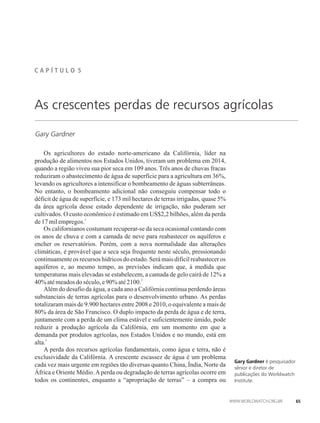 C A P Í T U L �� 5
Gary Gardner
As crescentes perdas de recursos agrícolas
Os agricultores do estado norte-americano da Califórnia, líder na
produção de alimentos nos Estados Unidos, tiveram um problema em 2014,
quando a região viveu sua pior seca em 109 anos. Três anos de chuvas fracas
reduziram o abastecimento de água de superfície para a agricultura em 36%,
levando os agricultores a intensificar o bombeamento de águas subterrâneas.
No entanto, o bombeamento adicional não conseguiu compensar todo o
déficit de água de superfície, e 173 mil hectares de terras irrigadas, quase 5%
da área agrícola desse estado dependente de irrigação, não puderam ser
cultivados. O custo econômico é estimado em US$2,2 bilhões, além da perda
1
de17milempregos.
Os californianos costumam recuperar-se da seca ocasional contando com
os anos de chuva e com a camada de neve para reabastecer os aquíferos e
encher os reservatórios. Porém, com a nova normalidade das alterações
climáticas, é provável que a seca seja frequente neste século, pressionando
continuamente os recursos hídricos do estado. Será mais difícil reabastecer os
aquíferos e, ao mesmo tempo, as previsões indicam que, à medida que
temperaturas mais elevadas se estabelecem, a camada de gelo cairá de 12% a
2
40% atémeadosdoséculo, e90%até2100.
Além do desafio da água, a cada ano a Califórnia continua perdendo áreas
substanciais de terras agrícolas para o desenvolvimento urbano. As perdas
totalizaram mais de 9.900 hectares entre 2008 e 2010, o equivalente a mais de
80% da área de São Francisco. O duplo impacto da perda de água e de terra,
juntamente com a perda de um clima estável e suficientemente úmido, pode
reduzir a produção agrícola da Califórnia, em um momento em que a
demanda por produtos agrícolas, nos Estados Unidos e no mundo, está em
3
alta.
A perda dos recursos agrícolas fundamentais, como água e terra, não é
exclusividade da Califórnia. A crescente escassez de água é um problema
cada vez mais urgente em regiões tão diversas quanto China, Índia, Norte da
África e Oriente Médio.Aperda ou degradação de terras agrícolas ocorre em
todos os continentes, enquanto a “apropriação de terras” – a compra ou
Gary Gardner é pesquisador
sênior e diretor de
publicações do Worldwatch
Institute.
65
 