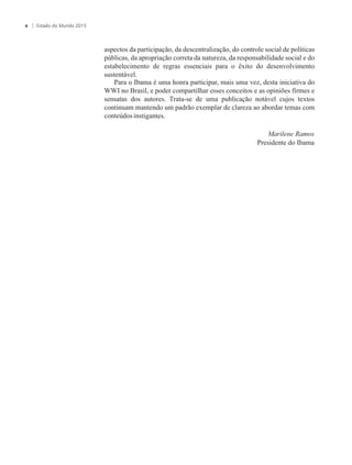 aspectos da participação, da descentralização, do controle social de políticas
públicas, da apropriação correta da natureza, da responsabilidade social e do
estabelecimento de regras essenciais para o êxito do desenvolvimento
sustentável.
Para o Ibama é uma honra participar, mais uma vez, desta iniciativa do
WWI no Brasil, e poder compartilhar esses conceitos e as opiniões firmes e
sensatas dos autores. Trata-se de uma publicação notável cujos textos
continuam mantendo um padrão exemplar de clareza ao abordar temas com
conteúdosinstigantes.
Estado do Mundo 2015x
Marilene Ramos
Presidente do Ibama
 