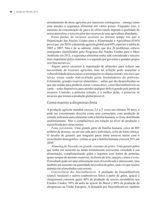 arrendamento de áreas agrícolas por interesses estrangeiros – emerge como
uma ameaça à segurança alimentar em vários países. Enquanto isso, o
aumento da concentração de gases de efeito estufa degrada a qualidade da
nossa atmosfera,o terceiropilardosrecursos deumaagriculturaabundante.
Essas perdas de recursos ocorrem ao mesmo tempo em que a
Organização das Nações Unidas para a Alimentação e Agricultura (FAO)
prevê que, em 2050, a demanda agrícola global será 60% superior à média de
2005 a 2007. Não é de se admirar, então, que dos 26 problemas críticos
emergentes identificados pelo Programa das Nações Unidas para o Meio
Ambiente em 2011, a segurança alimentar tenha sido considerada o terceiro
mais importante pelos cientistas, e o segundo por governos e grandes grupos
4
sem finslucrativos.
Alguns países recorrem à importação de alimentos para reduzir sua
necessidade de recursos agrícolas, mas tal solução pode aumentar a
vulnerabilidade desses países a interrupções no abastecimento, um risco que
talvez esteja sendo mal-avaliado pelos formuladores de políticas.
Felizmente, grandes reservas alimentares – safras que são desperdiçadas ou
que são usadas para produzir outras commodities, como biocombustíveis ou
carne – estão disponíveis para atender qualquer déficit gerado pela perda de
recursos. Contudo, a primeira solução, e a melhor delas, é preservar os
recursosquetornamaproduçãoglobalpossível.
������a��e��a��e��e��a�cheia
A produção agrícola mundial cresceu 2,5 a 3 vezes nos últimos 50 anos, e
pode ser corretamente descrita como uma cornucópia, com produção de
comida suficiente para alimentar toda a família humana, se fosse distribuída
uniformemente. Mas a complacência em relação ao nível de produção é
injustificadaporváriasrazões:
Fome persistente. Uma grande parte da família humana, cerca de 805
milhões de pessoas, ou um em cada nove indivíduos, sofre de fome crônica.
O desafio de garantir que ninguém passe fome torna-se maior com o
crescimento demográfico: estima-se que a família humana crescerá 36% até
5
2050.
Alimentação baseada em grande consumo de grãos. Uma pessoa pobre
que tenha um aumento na renda normalmente acrescenta variedade à sua
alimentação, complementando grãos e legumes com fontes de proteína,
quase sempre de animais ou peixes, na forma de leite, queijos, carnes e ovos.
O resultado pode ser uma alimentação mais diversificada e interessante, mas
também um aumento na quantidade necessária de grãos, uma vez que muitos
animaissãoalimentadoscomcereais.
Concorrência dos biocombustíveis. A produção de biocombustíveis
(etanol, biodiesel e outros combustíveis feitos a partir de grãos, açúcar e
oleaginosas) consome quase 40% da produção de cereais secundários nos
Estados Unidos, 50% da safra de açúcar do Brasil e 80% da produção de
oleaginosas na União Europeia. A demanda por biocombustíveis também
Estado do Mundo 201566
 