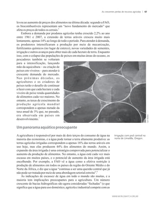 levou ao aumento de preços dos alimentos na última década: segundo a FAO,
os biocombustíveis representam um “novo fundamento do mercado” que
6
afetaospreçosde todososcereais.
Embora a demanda por produtos agrícolas tenha crescido 2,2% ao ano
entre 1961 e 2007, a extensão de terras aráveis cresceu muito mais
lentamente, apenas 14% ao longo de todo o período. Para atender à demanda,
os produtores intensificaram a produção por meio de mecanização,
fertilizantes químicos (no lugar de esterco), novas variedades de sementes,
irrigação e outros avanços para obter mais de cada hectare de terra. Enquanto
isso, com o colapso das populações de peixes em muitas áreas do oceano, os
pescadores também se voltaram
para a intensificação, lançando
mão da aquicultura – ou criação de
peixes em viveiros – para atender à
crescente demanda do mercado.
Nas próximas décadas, os
agricultores e os criadores de
peixes terão o desafio de continuar
a fazer com que cada hectare e cada
viveiro de peixe renda quantidades
de alimentos cada vez maiores. No
entanto, as taxas de crescimento da
produção agrícola mundial
correspondem a apenas metade da
taxa anual de 3% que, no passado,
era observada em países em
7
desenvolvimento.
���panora�a�a�u�t�co�preocupante�
A agricultura é responsável por mais de dois terços do consumo de água na
maioria das economias, e a água pode tornar a terra altamente produtiva: as
terras agrícolas irrigadas correspondem a apenas 16% das terras aráveis em
uso hoje, mas elas produzem 44% dos alimentos do mundo. Assim, a
expansão da área irrigada é uma estratégia comprovada para potencializar o
aumento da produção de alimentos. No entanto, a água está cada vez mais
escassa em muitos países, e o potencial de aumento da área irrigada está
encolhendo. Por exemplo, a FAO vê a água como a efetiva restrição à
produção de alimentos em todos os países da região do Oriente Médio e do
Norte da África, e diz que a água “continua a ser uma questão central que já
8
nãopodesertratadapormeiodeumaabordagemsetorialestreita”.
As indicações de escassez de água em todo o mundo são muitas, e a
maioria tem implicações preocupantes para a agricultura. Um número
crescente de bacias hidrográficas são agora consideradas “fechadas” (o que
significa que a água para uso doméstico, agrícola e industrial compete com as
Irrigação com pivô central no
norte de Umatilla, Oregon.
As crescentes perdas de recursos agrícolas 67
 