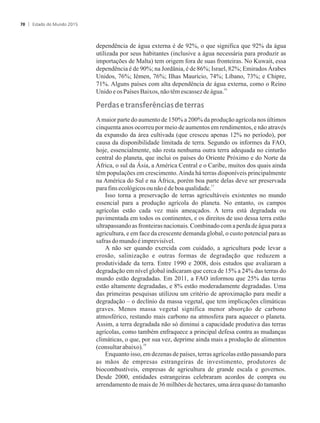 dependência de água externa é de 92%, o que significa que 92% da água
utilizada por seus habitantes (inclusive a água necessária para produzir as
importações de Malta) tem origem fora de suas fronteiras. No Kuwait, essa
dependência é de 90%; na Jordânia, é de 86%; Israel, 82%; Emirados Árabes
Unidos, 76%; Iêmen, 76%; Ilhas Maurício, 74%; Líbano, 73%; e Chipre,
71%. Alguns países com alta dependência de água externa, como o Reino
16
UnidoeosPaíses Baixos, nãotêmescassez de água.
�er�as�e�tra�s�er����as��e�terras
Amaior parte do aumento de 150% a 200% da produção agrícola nos últimos
cinquenta anos ocorreu por meio de aumentos em rendimentos, e não através
da expansão da área cultivada (que cresceu apenas 12% no período), por
causa da disponibilidade limitada de terra. Segundo os informes da FAO,
hoje, essencialmente, não resta nenhuma outra terra adequada no cinturão
central do planeta, que inclui os países do Oriente Próximo e do Norte da
África, o sul da Ásia, a América Central e o Caribe, muitos dos quais ainda
têm populações em crescimento.Ainda há terras disponíveis principalmente
na América do Sul e na África, porém boa parte delas deve ser preservada
17
parafinsecológicosounãoédeboaqualidade.
Isso torna a preservação de terras agricultáveis existentes no mundo
essencial para a produção agrícola do planeta. No entanto, os campos
agrícolas estão cada vez mais ameaçados. A terra está degradada ou
pavimentada em todos os continentes, e os direitos de uso dessa terra estão
ultrapassando as fronteiras nacionais. Combinado com a perda de água para a
agricultura, e em face da crescente demanda global, o custo potencial para as
safrasdomundo éimprevisível.
A não ser quando exercida com cuidado, a agricultura pode levar a
erosão, salinização e outras formas de degradação que reduzem a
produtividade da terra. Entre 1990 e 2008, dois estudos que avaliaram a
degradação em nível global indicaram que cerca de 15% a 24% das terras do
mundo estão degradadas. Em 2011, a FAO informou que 25% das terras
estão altamente degradadas, e 8% estão moderadamente degradadas. Uma
das primeiras pesquisas utilizou um critério de aproximação para medir a
degradação – o declínio da massa vegetal, que tem implicações climáticas
graves. Menos massa vegetal significa menor absorção de carbono
atmosférico, restando mais carbono na atmosfera para aquecer o planeta.
Assim, a terra degradada não só diminui a capacidade produtiva das terras
agrícolas, como também enfraquece a principal defesa contra as mudanças
climáticas, o que, por sua vez, deprime ainda mais a produção de alimentos
18
(consultarabaixo).
Enquanto isso, em dezenas de países, terras agrícolas estão passando para
as mãos de empresas estrangeiras de investimento, produtores de
biocombustíveis, empresas de agricultura de grande escala e governos.
Desde 2000, entidades estrangeiras celebraram acordos de compra ou
arrendamento de mais de 36 milhões de hectares, uma área quase do tamanho
Estado do Mundo 201570
 