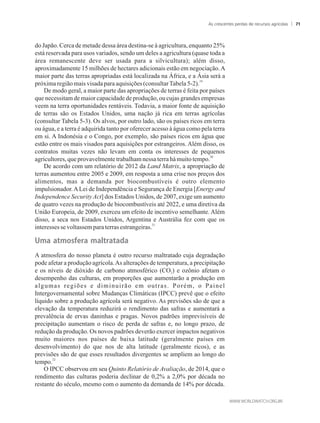 do Japão. Cerca de metade dessa área destina-se à agricultura, enquanto 25%
está reservada para usos variados, sendo um deles a agricultura (quase toda a
área remanescente deve ser usada para a silvicultura); além disso,
aproximadamente 15 milhões de hectares adicionais estão em negociação.A
maior parte das terras apropriadas está localizada na África, e a Ásia será a
19
próximaregiãomaisvisada paraaquisições(consultarTabela5-2).
De modo geral, a maior parte das apropriações de terras é feita por países
que necessitam de maior capacidade de produção, ou cujas grandes empresas
veem na terra oportunidades rentáveis. Todavia, a maior fonte de aquisição
de terras são os Estados Unidos, uma nação já rica em terras agrícolas
(consultar Tabela 5-3). Os alvos, por outro lado, são os países ricos em terra
ou água, e a terra é adquirida tanto por oferecer acesso à água como pela terra
em si. A Indonésia e o Congo, por exemplo, são países ricos em água que
estão entre os mais visados para aquisições por estrangeiros. Além disso, os
contratos muitas vezes não levam em conta os interesses de pequenos
20
agricultores,que provavelmentetrabalhamnessaterrahámuitotempo.
De acordo com um relatório de 2012 da Land Matrix, a apropriação de
terras aumentou entre 2005 e 2009, em resposta a uma crise nos preços dos
alimentos, mas a demanda por biocombustíveis é outro elemento
impulsionador.ALei de Independência e Segurança de Energia [Energy and
Independence Security Act] dos Estados Unidos, de 2007, exige um aumento
de quatro vezes na produção de biocombustíveis até 2022, e uma diretiva da
União Europeia, de 2009, exerceu um efeito de incentivo semelhante. Além
disso, a seca nos Estados Unidos, Argentina e Austrália fez com que os
21
interessesse voltassemparaterrasestrangeiras.
�ma��atm����ra��maltratada
A atmosfera do nosso planeta é outro recurso maltratado cuja degradação
pode afetar a produção agrícola.As alterações de temperatura, a precipitação
e os níveis de dióxido de carbono atmosférico (CO ) e ozônio afetam o2
desempenho das culturas, em proporções que aumentarão a produção em
algumas regiões e diminuirão em outras. Porém, o Painel
Intergovernamental sobre Mudanças Climáticas (IPCC) prevê que o efeito
líquido sobre a produção agrícola será negativo. As previsões são de que a
elevação da temperatura reduzirá o rendimento das safras e aumentará a
prevalência de ervas daninhas e pragas. Novos padrões imprevisíveis de
precipitação aumentam o risco de perda de safras e, no longo prazo, de
redução da produção. Os novos padrões deverão exercer impactos negativos
muito maiores nos países de baixa latitude (geralmente países em
desenvolvimento) do que nos de alta latitude (geralmente ricos), e as
previsões são de que esses resultados divergentes se ampliem ao longo do
22
tempo.
O IPCC observou em seu Quinto Relatório de Avaliação, de 2014, que o
rendimento das culturas poderia declinar de 0,2% a 2,0% por década no
restante do século, mesmo com o aumento da demanda de 14% por década.
As crescentes perdas de recursos agrícolas 71
 