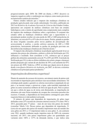 progressivamente após 2050. De 2080 em diante, o IPCC descreve os
impactos negativos sobre o rendimento nos trópicos como muito prováveis
23
namaioriadoscenáriosdeemissões.
Outros estudos indicam que o impacto das mudanças climáticas na
produção agrícola pode estar sendo subestimado. Um deles, publicado em
2013 no Relatório da Academia Nacional de Ciências dos Estados Unidos,
apresentou um conjunto de análises climáticas com base em estudos
hidrológicos com o intuito de aprofundar uma compreensão mais completa
do impacto das mudanças climáticas sobre a agricultura. O conjunto dos
estudos sobre as mudanças climáticas indica que o aquecimento e a
precipitação podem resultar em uma perda de 400 a 2.600 petacalorias de
alimentos, ou cerca de 8% a 43% dos níveis atuais. Porém, quando as perdas
de áreas irrigadas causadas pelos novos padrões de precipitação são
acrescentadas à análise, a perda calórica aumenta de 600 a 2.900
petacalorias, basicamente dobrando as perdas de produção previstas em
24
decorrênciadasmudançasclimáticasatéofinaldoséculo.
O impacto das alterações climáticas na produção agrícola pode levar ao
aumento dos preços dos alimentos, embora o efeito da fertilização por CO2
influencie o resultado. Sem considerar o CO , estima-se que os preços2
globais dos alimentos aumentarão cerca de 3% a 84% até 2050.Ainclusão da
fertilização por CO (e não os efeitos inibidores de ozônio, pragas e doenças)2
produz projeções que variam de um declínio de 30% a um aumento de 45%
nos preços até 2050. Todavia, o IPCC já relata que alguns picos de preços
desde o seu Quarto Relatório de Avaliação, em 2007, se devem a extremos
25
climáticosnosprincipaispaíses produtores.
��p�rta��es��e�a���e�t�s��esperteza?
Diante do aumento da escassez de recursos, um número maior de países está
recorrendo às importações para satisfazer suas necessidades alimentares. Tal
estratégia pode ajudar a garantir as calorias necessárias à população de um
país e, ao mesmo tempo, a preservar a água: cada tonelada importada de
grãos ou carne economiza milhares de litros de água do país. Para os países
em que a oferta de água ou de terras está diminuindo, as importações de
alimentos são uma forma tentadora de escapar das crescentes pressões dos
recursos. Contudo, a dependência de fornecedores estrangeiros para obter
requisitosbásicos àvidatambéméarriscada.
O número de países que dependem de importações de grãos (aqui
definidao como 25% ou mais do consumo interno) cresceu 57% entre 1961 e
2013, passando para 77 países – mais de um terço dos países do mundo
(consultar Tabela 5-4). Desses países que dependem de importação, 51
(cerca de um quarto dos países do mundo) importaram mais da metade dos
seus grãos em 2013, e 13 importaram todos os seus grãos. E, em contraste
com 1961, quando nenhuma nação importou mais de 100% do consumo
nacional, em 2013, oito países importaram grãos em quantidades que
variaram entre 106% e 127% da demanda interna, o que indica uma
As crescentes perdas de recursos agrícolas 73
 