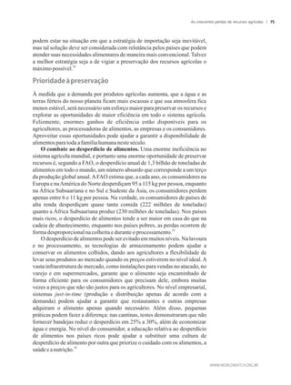 podem estar na situação em que a estratégia de importação seja inevitável,
mas tal solução deve ser considerada com relutância pelos países que podem
atender suas necessidades alimentares de maneira mais convencional. Talvez
a melhor estratégia seja a de vigiar a preservação dos recursos agrícolas o
28
máximopossível.
À medida que a demanda por produtos agrícolas aumenta, que a água e as
terras férteis do nosso planeta ficam mais escassas e que sua atmosfera fica
menos estável, será necessário um esforço maior para preservar os recursos e
explorar as oportunidades de maior eficiência em todo o sistema agrícola.
Felizmente, enormes ganhos de eficiência estão disponíveis para os
agricultores, as processadoras de alimentos, as empresas e os consumidores.
Aproveitar essas oportunidades pode ajudar a garantir a disponibilidade de
alimentospara todaafamíliahumananeste século.
O combate ao desperdício de alimentos. Uma enorme ineficiência no
sistema agrícola mundial, e portanto uma enorme oportunidade de preservar
recursos é, segundo a FAO, o desperdício anual de 1,3 bilhão de toneladas de
alimentos em todo o mundo, um número absurdo que corresponde a um terço
da produção global anual.AFAO estima que, a cada ano, os consumidores na
Europa e naAmérica do Norte desperdiçam 95 a 115 kg por pessoa, enquanto
na África Subsaariana e no Sul e Sudeste da Ásia, os consumidores perdem
apenas entre 6 e 11 kg por pessoa. Na verdade, os consumidores de países de
alta renda desperdiçam quase tanta comida (222 milhões de toneladas)
quanto a África Subsaariana produz (230 milhões de toneladas). Nos países
mais ricos, o desperdício de alimentos tende a ser maior em casa do que na
cadeia de abastecimento, enquanto nos países pobres, as perdas ocorrem de
29
formadesproporcionalnacolheitaeduranteoprocessamento.
O desperdício de alimentos pode ser evitado em muitos níveis. Na lavoura
e no processamento, as tecnologias de armazenamento podem ajudar a
conservar os alimentos colhidos, dando aos agricultores a flexibilidade de
levar seus produtos ao mercado quando os preços estiverem no nível ideal.A
vasta infraestrutura de mercado, como instalações para vendas no atacado, no
varejo e em supermercados, garante que o alimento seja encaminhado de
forma eficiente para os consumidores que precisam dele, embora muitas
vezes a preços que não são justos para os agricultores. No nível empresarial,
sistemas just-in-time (produção e distribuição apenas de acordo com a
demanda) podem ajudar a garantir que restaurantes e outras empresas
adquiram o alimento apenas quando necessário. Além disso, pequenas
práticas podem fazer a diferença: nas cantinas, testes demonstraram que não
fornecer bandejas reduz o desperdício em 25% a 30%, além de economizar
água e energia. No nível do consumidor, a educação relativa ao desperdício
de alimentos nos países ricos pode ajudar a substituir uma cultura de
desperdício de alimento por outra que priorize o cuidado com os alimentos, a
30
saúdeea nutrição.
As crescentes perdas de recursos agrícolas 75
 