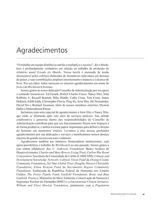 Agradecimentos
“O trabalho em equipe distribui as tarefas e multiplica o sucesso”, diz o ditado.
Isso é profundamente verdadeiro em relação ao trabalho de produção do
relatório anual Estado do Mundo. Nossa tarefa é atenuada de modo
imensurável pelos esforços dedicados de incontáveis indivíduos em dezenas
de países, e suas contribuições ampliam enormemente o impacto e o alcance do
livro. Por seu labor, todos merecem os sinceros agradecimentos em nome do
livroedoWorldwatchInstitute.
Somos gratos ao nosso dedicado Conselho deAdministração por seu apoio
e comando incansáveis: Ed Groark, Robert Charles Friese, Nancy Hitz, John
Robbins, L. Russell Bennett, Mike Biddle, Cathy Crain, Tom Crain, James
Dehlsen, Edith Eddy, Christopher Flavin, Ping He, Jerre Hitz, Bo Normander,
David Orr e Richard Swanson, além de nossos membros eméritos, Øystein
DahleeAbderrahmanKhene.
Incluímos uma nota especial de agradecimento a Jerre Hitz e Nancy Hitz,
que estão se afastando após oito anos de serviços notáveis. Sua atitude
colaborativa e generosa diante das responsabilidades do Conselho de
Administração contribuiu para que seu funcionamento fluísse sem tropeços e
de forma produtiva, e ambos tiveram papéis importantes para definir a direção
do Instituto em momentos críticos. Levamos a eles nossos profundos
agradecimentos por sua dedicação e serviços e manifestamos nossos desejos
sincerosdegrandesucessonosanos vindouros.
Agradecemos também aos inúmeros financiadores institucionais, cujo
apoio possibilitou o trabalho do Worldwatch no ano passado. Somos gratos a
(em ordem alfabética): Ray C. Anderson Foundation; Banco Asiático de
Desenvolvimento; Charles and Mary Bowers Living Trust; Carbon War Room
Corporation; Secretaria da Comunidade do Caribe (CARICOM); Climate and
Development Knowledge Network; Cultural Vision Fund da Orange County
Community Foundation; Del Mar Global Trust; Doughty Hanson Charitable
Foundation; Eaton Kenyon Fund da Sacramento Region Community
Foundation; Embaixada da República Federal da Alemanha nos Estados
Unidos; The Friese Family Fund; Garfield Foundation; Brian and Bina
Garfield, Trustees; Ministério do Meio Ambiente, Conservação da Natureza e
Segurança Nuclear da Alemanha (BMU) e a International Climate Initiative;
William and Flora Hewlett Foundation, juntamente com a Population
xi
 