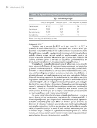 35
deáguaem36%.
Enquanto isso, o governo dos EUA prevê que, entre 2013 e 2022, a
produção de biodiesel crescerá 30%, e a de etanol 40%, nos sete países que
dominam o setor de biocombustíveis. Os biocombustíveis comem uma parte
do excedente de produção, o que por muito tempo caracterizou a agricultura
global e, durante grande parte da metade do século passado, manteve os
preços baixos dos alimentos. O essencial para eliminar essa distorção do
sistema alimentar global é reverter as exigências governamentais de
36
produçãodebiocombustíveis,hoje presenteem cercade60países.
Etnização dos mercados internacionais de alimentos. Considerando
que o número de habitantes de países que importam mais de um quarto dos
grãos utilizados talvezpasse de 1 bilhão nas próximas décadas, o comércio de
alimentos se tornará uma tábua de salvação nutricional indispensável.Assim,
esse comércio não pode ser tratado apenas como mais uma troca de bens, e o
alimento não pode ser tratado apenas como mais uma mercadoria. O pleno
desenvolvimento do conceito de direito à alimentação e sua adoção por todos
os governos serão necessários para garantir que o fluxo de alimentos nunca
seja interrompido. A FAO avançou nesse conceito em 2004, com a adoção
das Diretrizes para o Direito àAlimentaçãoAdequada, a partir das quais pelo
menos 28 nações têm o direito à alimentação expresso em suas constituições
nacionais. Codificar o direito à alimentação nos acordos comerciais
internacionais, de modo que, por exemplo, o alimento não possa ser retido
37
pormotivos políticos,podevira seruma exigência.
Em suma, preservar a própria base da produção de alimentos – ou seja, a
terra, a água e o clima que tornam o crescimento das culturas possível – é
essencial para garantir que os agricultores do mundo continuem a produzir
alimentos suficientes para todos. Onde os recursos já são escassos, os
depósitos de alimentos podem ser aproveitados para distribuição e utilização
mais amplas. Além disso, políticas que garantam que a abundância agrícola
não seja impedida de chegar às mesas de todo o mundo podem assegurar que
o alimento atinja a condição de sagrado em um mundo globalizado. Dessa
maneira, um mundo com crescente pressão sobre os recursos pode continuar
agarantirqueo alimentoestejadisponívelparatodos.
T���������������������������������������������������������������������
Água necessária à produçãoCarne
Litros por quilograma Litros por caloria Litros por grama de proteína
Carne de aves
Carne suína
Carne de ovinos
Carne bovina
Fonte: Consultar nota 34 ao final do texto.
Estado do Mundo 201578
 
